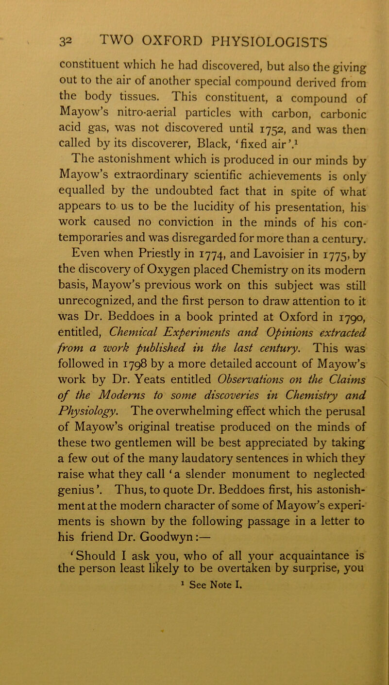 constituent which he had discovered, but also the giving out to the air of another special compound derived from the body tissues. This constituent, a compound of Mayow’s nitro-aerial particles with carbon, carbonic acid gas, was not discovered until 1752, and was then called by its discoverer. Black, ‘ fixed air The astonishment which is produced in our minds by Mayow’s extraordinary scientific achievements is only equalled by the undoubted fact that in spite of what appears to us to be the lucidity of his presentation, his work caused no conviction in the minds of his con- temporaries and was disregarded for more than a century. Even when Priestly in 1774, and Lavoisier in 1775, by the discovery of Oxygen placed Chemistry on its modern basis, Mayow’s previous work on this subject was still unrecognized, and the first person to draw attention to it was Dr. Beddoes in a book printed at Oxford in 1790, entitled. Chemical Experiments and Opinions extracted from a work published in the last century. This was followed in 1798 by a more detailed account of Mayow’s work by Dr. Yeats entitled Observations on the Claims of the Moderns to some discoveries in Chemistry and Physiology. The overwhelming effect which the perusal of Mayow’s original treatise produced on the minds of these two gentlemen will be best appreciated by taking a few out of the many laudatory sentences in which they raise what they call ‘ a slender monument to neglected genius ’. Thus, to quote Dr. Beddoes first, his astonish- ment at the modern character of some of Mayow’s experi- ments is shown by the following passage in a letter to his friend Dr. Goodwyn:— ‘ Should I ask you, who of all your acquaintance is the person least likely to be overtaken by surprise, you ^ See Note I.