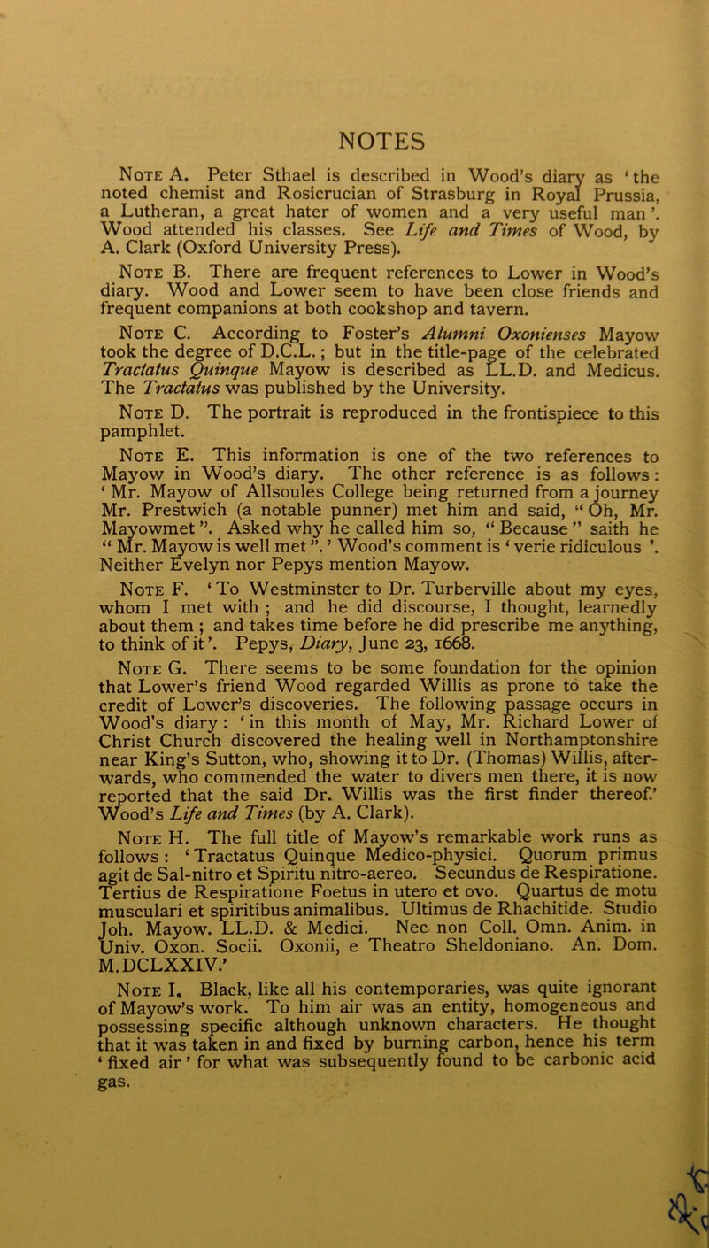 NOTES Note A. Peter Sthael is described in Wood’s diary as ‘the noted chemist and Rosicrucian of Strasburg in Royal Prussia, a Lutheran, a great hater of women and a very useful man Wood attended his classes. See Life and Times of Wood, by A. Clark (Oxford University Press). Note B. There are frequent references to Lower in Wood’s diary. Wood and Lower seem to have been close friends and frequent companions at both cookshop and tavern. Note C. According to Foster’s Alumni Oxonienses Mayow took the degree of D.C.L.; but in the title-page of the celebrated Traciatus Quinque Mayow is described as LL.D. and Medicus. The Tractatus was published by the University. Note D. The portrait is reproduced in the frontispiece to this pamphlet. Note E. This information is one of the two references to Mayow in Wood’s diary. The other reference is as follows: ‘ Mr. Mayow of Allsoules College being returned from a journey Mr. Prestwich (a notable punner) met him and said, “ Oh, Mr. Mayowmet ”. Asked why he called him so, “ Because ” saith he “ Mr. M^owis well met ”. ’ Wood’s comment is ‘ verie ridiculous ’. Neither fi^velyn nor Pepys mention Mayow. Note F. ‘To Westminster to Dr. Turberville about my eyes, whom I met with ; and he did discourse, I thought, learnedly about them ; and takes time before he did prescribe me anything, to think of it ’. Pepys, Diary, June 23, 1668. Note G. There seems to be some foundation tor the opinion that Lower’s friend Wood regarded Willis as prone to take the credit of Lower’s discoveries. The following passage occurs in Wood’s diary: ‘ in this month of May, Mr. Richard Lower of Christ Church discovered the healing well in Northamptonshire near King’s Sutton, who, showing it to Dr. (Thomas) Willis, after- wards, who commended the water to divers men there, it is now reported that the said Dr. Willis was the first finder thereof.’ Wood’s Life and Times (by A. Clark). Note H. The full title of Meow’s remarkable work runs as follows: ‘Tractatus Quinque Medico-physici. Quorum primus ^it de Sal-nitro et Spiritu nitro-aereo. Secundus de Respiratione. Tertius de Respiratione Foetus in utero et ovo. Quartus de motu musculari et spiritibusanimalibus. Ultimus de Rhachitide. Studio Joh. Mayow. LL.D. & Medici. Nec non Coll. Omn. Anim. in Univ. Oxon. Socii. Oxonii, e Theatro Sheldoniano. An. Dom. M.DCLXXIV.’ Note I, Black, like all his contemporaries, was quite ignorant of Mayow’s work. To him air was an entity, homogeneous and possessing specific although unknown characters. He thought that it was taken in and fixed by burning carbon, hence his term ‘ fixed air ’ for what was subsequently found to be carbonic acid gas.