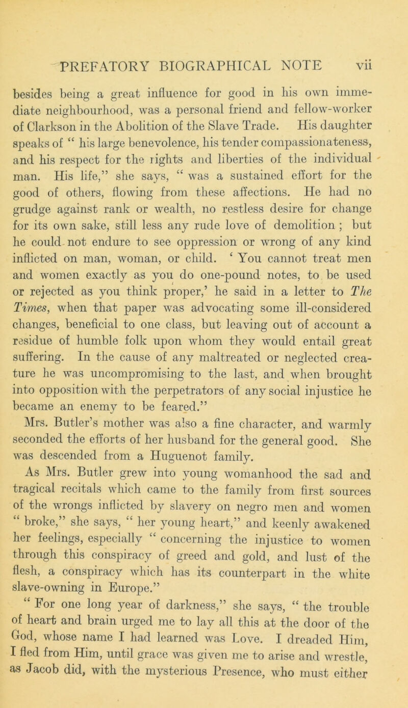 besides being a great influence for good in Ins own imme- diate neighbourhood, was a personal friend and fellow-worker of Clarkson in the Abolition of the Slave Trade. His daughter speaks of “ his large benevolence, his tender compassionateness, and his respect for the rights and liberties of the individual  man. His life,” she says, “ was a sustained effort for the good of others, flowing from these affections. He had no grudge against rank or wealth, no restless desire for change for its own sake, still less any rude love of demolition ; but he could not endure to see oppression or wrong of any kind inflicted on man, woman, or child. ‘ You cannot treat men and women exactly as you do one-pound notes, to be used or rejected as you think proper,’ he said in a letter to The Times, when that paper was advocating some ill-considered changes, beneficial to one class, but leaving out of account a residue of humble folk upon whom they would entail great suffering. In the cause of any maltreated or neglected crea- ture he was uncompromising to the last, and when brought into opposition with the perpetrators of any social injustice he became an enemy to be feared.” Mrs. Butler’s mother was also a fine character, and warmly seconded the efforts of her husband for the general good. She was descended from a Huguenot family. As Mrs. Butler grew into young womanhood the sad and tragical recitals which came to the family from first sources of the wrongs inflicted by slavery on negro men and women “ broke,” she says, “ her young heart,” and keenly awakened her feelings, especially “ concerning the injustice to women through this conspiracy of greed and gold, and lust of the flesh, a conspiracy which has its counterpart in the white slave-owning in Europe.” “ For one long year of darkness,” she says, “ the trouble of heart and brain urged me to lay all this at the door of the God, whose name I had learned was Love. I dreaded Him, I fled from Him, until grace was given me to arise and wrestle, as Jacob did, with the mysterious Presence, who must either