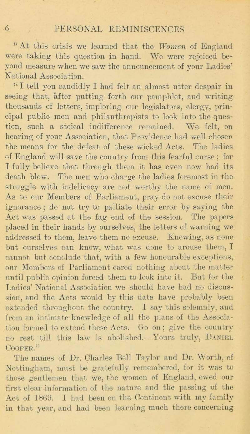 “ At this crisis we learned that the Women of England were taking this question in hand. We were rejoiced be- yond measure when we saw the announcement of your Ladies’ National Association. 111 tell you candidly I had felt an almost utter despair in seeing that, after putting forth our pamphlet, and writing thousands of letters, imploring our legislators, clergy, prin- cipal public men and philanthropists to look into the ques- tion, such a stoical indifference remained. We felt, on hearing of your Association, that Providence had well chosen the means for the defeat of these wicked Acts. The ladies of England will save the country from this fearful curse ; for I fully believe that through them it has even now had its death blow. The men who charge the ladies foremost in the struggle with indelicacy are not worthy the name of men. As to our Members of Parliament, pray do not excuse their ignorance ; do not try to palliate their error by saying the Act was passed at the fag end of the session. The papers placed in their hands by ourselves, the letters of warning we addressed to them, leave them no excuse. Knowing, as none but ourselves can know, what was done to arouse them, I cannot but conclude that, with a few honourable exceptions, our Members of Parliament cared nothing about the matter until public opinion forced them to look into it. But for the Ladies’ National Association we should have had no discus- sion, and the Acts would by this date have probabty been extended throughout the country. I say this solemnly, and from an intimate knowledge of all the plans of the Associa- tion formed to extend these Acts. Go on ; give the country no rest till this law is abolished.—Yours truly, Daniel Cooper.” The names of Dr. Charles Bell Taylor and Dr. Worth, of Nottingham, must be gratefully remembered, for it was to those gentlemen that we, the women of England, owed our first clear information of the nature and the passing of the Act of 1869. I had been on the Continent with my family in that year, and had been learning much there concerning