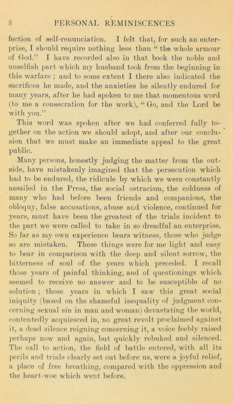 fectiou of self-renunciation. I felt that, for such an enter- prise, I should require nothing less than “ the whole armour of God.” I have recorded also in that book the noble and unselfish part which my husband took from the beginning in this warfare ; and to some extent I there also indicated the sacrifices he made, and the anxieties he silently endured for many years, after he had spoken to me that momentous word (to me a consecration for the work), u Go, and the Lord be with you.” This word was spoken after we had conferred fully to- gether on the action we should adopt, and after our conclu- sion that we must make an immediate appeal to the great public. Many persons, honestly judging the matter from the out- side, have mistakenly imagined that the persecution which had to be endured, the ridicule by which we were constantly assailed in the Press, the social ostracism, the coldness of many who had before been friends and companions, the obloquy, false accusations, abuse and violence, continued for years, must have been the greatest of the trials incident to the part we were called to take in so dreadful an enterprise. So far as my own experience bears witness, those who judge so are mistaken. These things were for me light and easy to bear in comparison with the deep and silent sorrow, the bitterness of soul of the years which preceded. I recall those years of painful thinking, and of questionings which seemed to receive no answer and to be susceptible of no solution; those years in which I saw this great social iniquity (based on the shameful inequality of judgment con- cerning sexual sin in man and woman) devastating the world, contentedly acquiesced in, no great revolt proclaimed against it, a dead silence reigning concerning it, a voice feebly raised perhaps now and again, but quickly rebuked and silenced. The call to action, the field of battle entered, with all its perils and trials clearly set out before us, were a joyful relief, a place of free breathing, compared with the oppression and the heart-woe which went before.