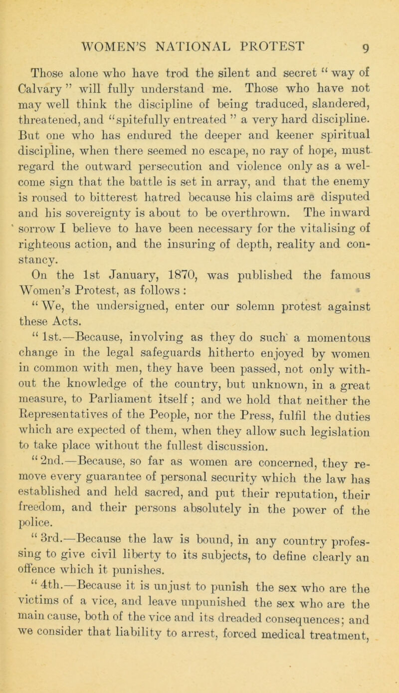 WOMEN’S NATIONAL PROTEST Those alone who have trod the silent and secret “ way of Calvary ” will fully understand me. Those who have not may well think the discipline of being traduced, slandered, threatened, and “spitefully entreated ” a very hard discipline. But one who has endured the deeper and keener spiritual discipline, when there seemed no escape, no ray of hope, must regard the outward persecution and violence only as a wel- come sign that the battle is set in array, and that the enemy is roused to bitterest hatred because his claims are disputed and his sovereignty is about to be overthrown. The inward ' sorrow I believe to have been necessary for the vitalising of righteous action, and the insuring of depth, reality and con- stancy. On the 1st January, 1870, was published the famous Women’s Protest, as follows : “ We, the undersigned, enter our solemn protest against these Acts. “ 1st.—Because, involving as they do such a momentous change in the legal safeguards hitherto enjoyed by women in common with men, they have been passed, not only with- out the knowledge of the country, but unknown, in a great measure, to Parliament itself ; and we hold that neither the Representatives of the People, nor the Press, fulfil the duties which are expected of them, when they allow such legislation to take place without the fullest discussion. “2nd.—Because, so far as women are concerned, they re- move every guarantee of personal security which the law has established and held sacred, and put their reputation, their freedom, and their persons absolutely in the power of the police. “ 3rd.—Because the law is bound, in any country profes- sing to give civil liberty to its subjects, to define clearly an offence which it punishes. “ 4th.—Because it is unjust to punish the sex who are the victims of a vice, and leave unpunished the sex who are the main cause, both of the vice and its dreaded consequences; and ve considei that liability to arrest, forced medical treatment,