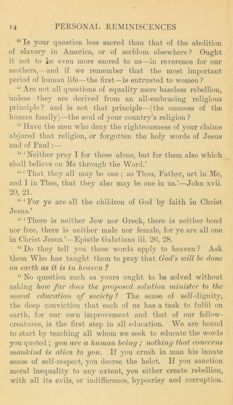 . 11 Is your question less sacred than that of the abolition of slavery in America, or of serfdom elsewhere? Ought it not to be even more sacred to us—in reverence for our mothers,—and if we remember that the most important period of human life—the first—is entrusted to women? “ Are not all questions of equality mere baseless rebellion, unless they are derived from an all-embracing religious principle? and is not that principle—(the oneness of the human family)—the soul of your country’s religion ? “ Have the men who deny the righteousness of your claims abjured that religion, or forgotten the holy words of Jesus and of Paul :— “ ‘ Neither pray I for these alone, but for them also which shall believe on Me through the Word.’ “ ‘ That they all may be one ; as Thou, Father, art in Me, and I in Thee, that they also may be one in us.’—John xvii. 20, 21. “‘For ye are all the children of God by faith in Christ Jesus.’ “ 1 There is neither Jew nor Greek, there is neither bond nor free, there is neither male nor female, for ye are all one in Christ Jesus.’—Epistle Galatians iii. 26, 28. “ Do they tell you these words apply to heaven ? Ask them Who has taught them to pray that God's will be done on earth as it is in heaven ? 11 No question such as yours ought to be solved without asking how far does the proposed solution minister to the moral education of society ? The sense of self-dignity, the deep conviction that each of us has a task to fulfil on earth, for our own improvement and that of our fellow- creatures, is the first step in all education. We are bound to start by teaching all whom we seek to educate the words you quoted ; you are a human being : nothing that concerns mankind is alien to you. If you crush in man his innate sense of self-respect, you decree the helot. If you sanction moral inequality to any extent, you either create rebellion, with all its evils, or indifference, hypocrisy and corruption.