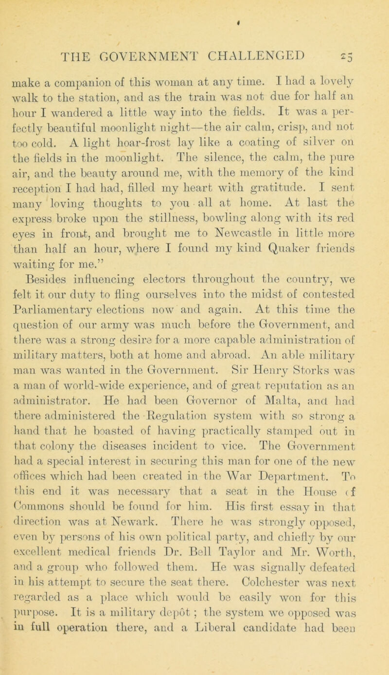 THE GOVERNMENT CHALLENGED f •* ‘3 make a companion of this woman at any time. I liad a lovely walk to the station, and as the train was not due for half an hour I wandered a little way into the lields. It was a per- fectly beautiful moonlight night—the air calm, crisp, and not too cold. A light hoar-frost lay like a coating of silver on the fields in the moonlight. The silence, the calm, the pure air, and the beauty around me, with the memory of the kind reception I had had, filled my heart with gratitude. I sent many loving thoughts to you • all at home. At last the express broke upon the stillness, bowling along with its red eyes in froat, and brought me to Newcastle in little more than half an hour, where I found my kind Quaker friends waiting for me.” Besides influencing electors throughout the country, we felt it our duty to fling ourselves into the midst of contested Parliamentary elections now and again. At this time the question of our army was much before the Government, and there was a strong desire for a more capable administration of military matters, both at home and abroad. An able military man was wanted in the Government. Sir Henry Storks was a man of world-wide experience, and of great reputation as an administrator. He had been Governor of Malta, and had there administered the Regulation system with so strong a hand that he boasted of having practically stamped out in that colony the diseases incident to vice. The Government had a special interest in securing this man for one of the new offices which had been created in the War Department. To this end it was necessary that a seat in the House (f Commons should be found for him. His first essay in that direction was at Newark. There he was strongly opposed, even by persons of his own political party, and chiefly by our excellent medical friends Dr. Bell Taylor and Mr. Worth, and a group who followed them. He was signally defeated in his attempt to secure the seat there. Colchester was next regarded as a place which would be easily won for this purpose. It is a military depot; the system we opposed was in full operation there, and a Liberal candidate had been
