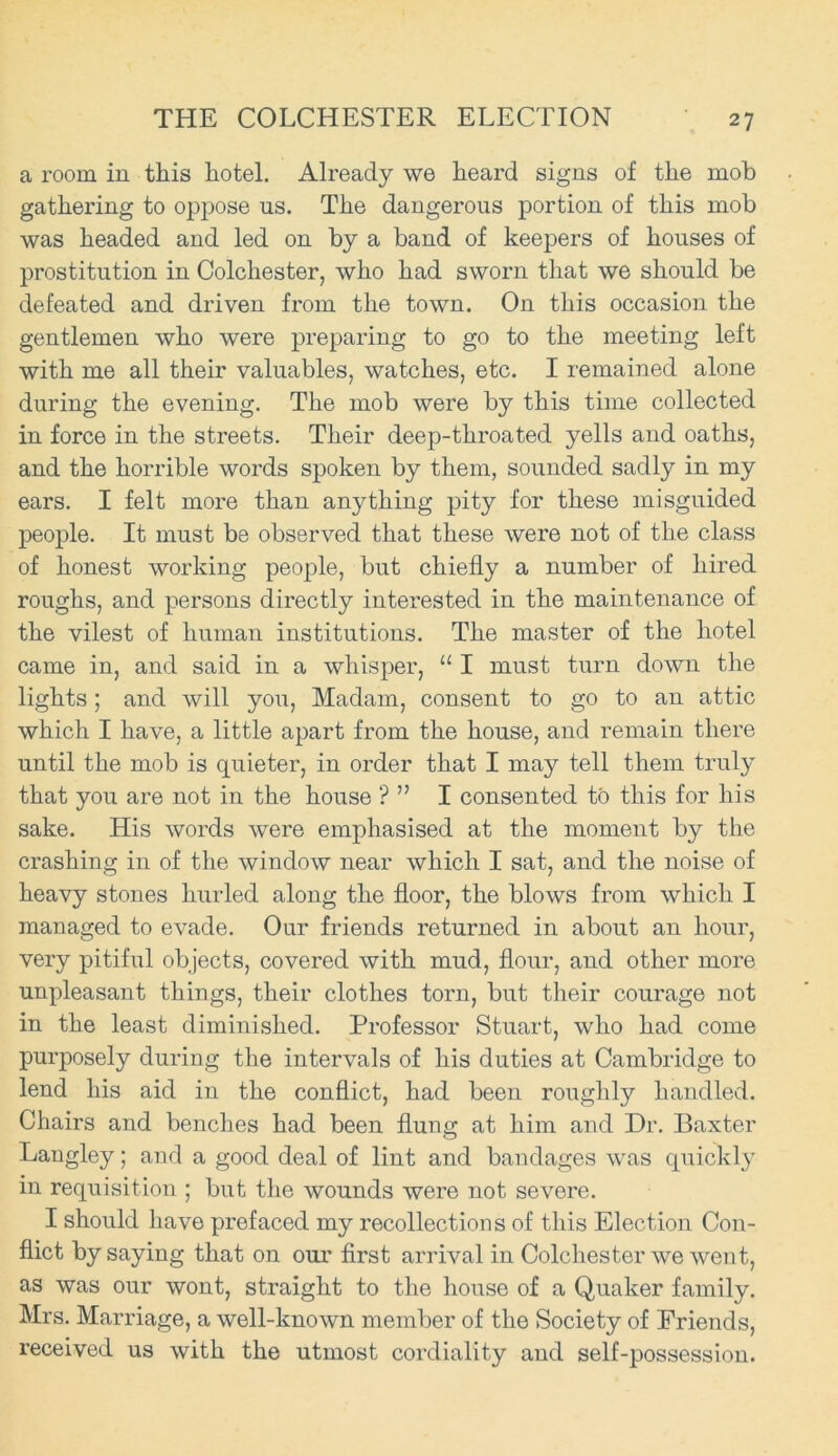 a room in this hotel. Already we heard signs of the mob gathering to oppose us. The dangerous portion of this mob was headed and led on by a band of keepers of houses of prostitution in Colchester, who had sworn that we should be defeated and driven from the town. On this occasion the gentlemen who were preparing to go to the meeting left with me all their valuables, watches, etc. I remained alone during the evening. The mob were by this time collected in force in the streets. Their deep-throated yells and oaths, and the horrible words spoken by them, sounded sadly in my ears. I felt more than anything pity for these misguided people. It must be observed that these were not of the class of honest working people, but chiefly a number of hired roughs, and persons directly interested in the maintenance of the vilest of human institutions. The master of the hotel came in, and said in a whisper, “ I must turn down the lights; and will you, Madam, consent to go to an attic which I have, a little apart from the house, and remain there until the mob is quieter, in order that I may tell them truly that you are not in the house ? ” I consented to this for his sake. His words were emphasised at the moment by the crashing in of the window near which I sat, and the noise of heavy stones hurled along the floor, the blows from which I managed to evade. Our friends returned in about an hour, very pitiful objects, covered with mud, flour, and other more unpleasant things, their clothes torn, but their courage not in the least diminished. Professor Stuart, who had come purposely during the intervals of his duties at Cambridge to lend his aid in the conflict, had been roughly handled. Chairs and benches had been flung at him and Dr. Baxter Langley; and a good deal of lint and bandages was quickly in requisition ; but the wounds were not severe. I should have prefaced my recollections of this Election Con- flict by saying that on our first arrival in Colchester we went, as was our wont, straight to the house of a Quaker family. Mrs. Marriage, a well-known member of the Society of Eriends, received us with the utmost cordiality and self-possession.