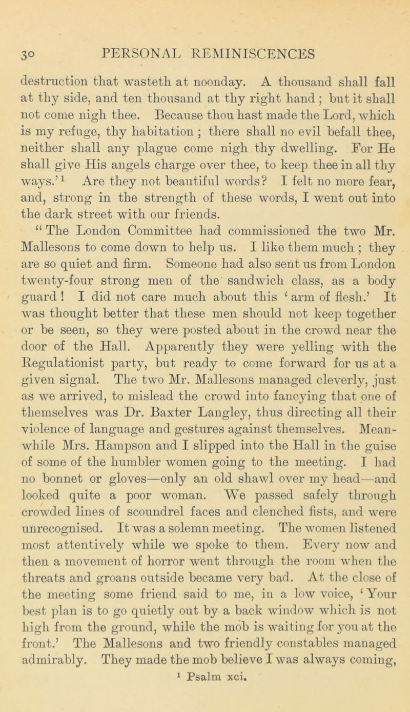 destruction that wasteth at noonday. A thousand shall fall at tliy side, and ten thousand at thy right hand ; but it shall not come nigh thee. Because thou hast made the Lord, which is my refuge, thy habitation ; there shall no evil befall thee, neither shall any plague come nigh thy dwelling. For He shall give His angels charge over thee, to keep thee in all thy ways.’1 Are they not beautiful words? I felt no more fear, and, strong in the strength of these words, I went out into the dark street with our friends. “ The London Committee had commissioned the two Mr. Mallesons to come down to help us. I like them much ; they are so quiet and firm. Someone had also sent us from London twenty-four strong men of the sandwich class, as a body guard ! I did not care much about this 1 arm of flesh.’ It was thought better that these men should not keep together or be seen, so they were posted about in the crowd near the door of the Hall. Apparently they were yelling with the Regulationist party, but ready to come forward for us at a given signal. The two Mr. Mallesons managed cleverty, just as we arrived, to mislead the crowd into fancying that one of themselves was Dr. Baxter Langley, thus directing all their violence of language and gestures against themselves. Mean- while Mrs. Hampson and I slipped into the Hall in the guise of some of the humbler women going to the meeting. I had no bonnet or gloves—only an old shawl over my head—and looked quite a poor woman. We passed safely through crowded lines of scoundrel faces and clenched fists, and were unrecognised. It was a solemn meeting. The women listened most attentively while we spoke to them. Every now and then a movement of horror went through the room when the threats and groans outside became very bad. At the close of the meeting some friend said to me, in a low voice, ‘Your best plan is to go quietly out by a back window which is not high from the ground, while the mob is waiting for you at the front.’ The Mallesons and two friendly constables managed admirably. They made the mob believe I was always coming, 1 Psalm xci.