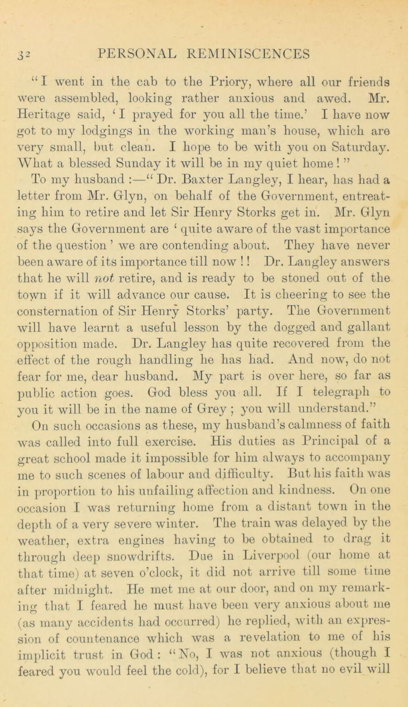 “ I went in the cab to the Priory, where all our friends were assembled, looking rather anxious and awed. Mr. Heritage said, 11 prayed for you all the time.’ I have now got to my lodgings in the working man’s house, which are very small, but clean. I hope to be with you on Saturday. What a blessed Sunday it will be in my quiet home! ” To my husband :—“ Dr. Baxter Langley, I hear, has had a letter from Mr. Glyn, on behalf of the Government, entreat- ing him to retire and let Sir Heury Storks get in. Mr. Glyn says the Government are ‘ quite aware of the vast importance of the question ’ we are contending about. They have never been aware of its importance till now !! Dr. Langley answers that he will not retire, and is ready to be stoned out of the town if it will advance our cause. It is cheering to see the consternation of Sir Henry Storks’ party. The Government will have learnt a useful lesson by the dogged and gallant opposition made. Dr. Langley has quite recovered from the effect of the rough handling he has had. And now, do not fear for me, dear husband. My part is over here, so far as public action goes. God bless you all. If I telegraph to you it will be in the name of Grey ; you will understand.” On such occasions as these, my husband’s calmness of faith was called into full exercise. His duties as Principal of a great school made it impossible for him always to accompany me to such scenes of labour and difficulty. But his faith was in proportion to his unfailing affection and kindness. On one occasion I was returning home from a distant town in the depth of a very severe winter. The train was dela}^ed by the weather, extra engines having to be obtained to drag it through deep snowdrifts. Due in Liverpool (our home at that time) at seven o’clock, it did not arrive till some time after midnight. He met me at our door, and on my remark- ing that I feared he must have been very anxious about me (as many accidents had occurred) he replied, with an expres- sion of countenance which was a revelation to me of his implicit trust in God: “No, I was not anxious (though I feared you would feel the cold), for I believe that no evil will