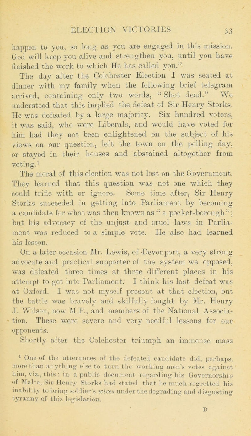 / ELECTION VICTORIES 33 happen to you, so loug as you are engaged in this mission. God will keep you alive and strengthen you, until you have finished the work to which He has called you.” The day after the Colchester Election I was seated at dinner with my family when the following brief telegram arrived, containing only two words, “ Shot dead.” We understood that this implied the defeat of Sir Henry Storks. He was defeated by a large majority. Six hundred voters, it was said, who were Liberals, and would have voted for him had they not been enlightened on the subject of his views on our question, left the town on the polling day, or stayed in their houses and abstained altogether from voting.1 The moral of this election was not lost on the Government. They learned that this question was not one which they could trifle with or ignore. Some time after, Sir Henry Storks succeeded in getting into Parliament by becoming a candidate for what was then known as “ a pocket-borough”; but his advocacy of the unjust and cruel laws in Parlia- ment was reduced to a simple vote. He also had learned his lesson. On a later occasion Mr. Lewis, of -Hevonport, a very strong advocate and practical supporter of the system we opposed, was defeated three times at three different places in his attempt to get into Parliament. I think his last defeat was at Oxford. I was not myself present at that election, but the battle was bravely and skilfully fought by Mr. Henry J. Wilson, now M.P., and members of the National Associa- tion. These were severe and very needful lessons for our opponents. Shortly after the Colchester triumph an immense mass 1 One of the utterances of the defeated candidate did, perhaps, more than anything else to turn the working men’s votes against him, viz., this : in a public document regarding his Governorship of Malta, Sir Henry Storks had stated that he much regretted his inability to bring soldier’s wives under the degrading and disgusting tyranny of this legislation. D