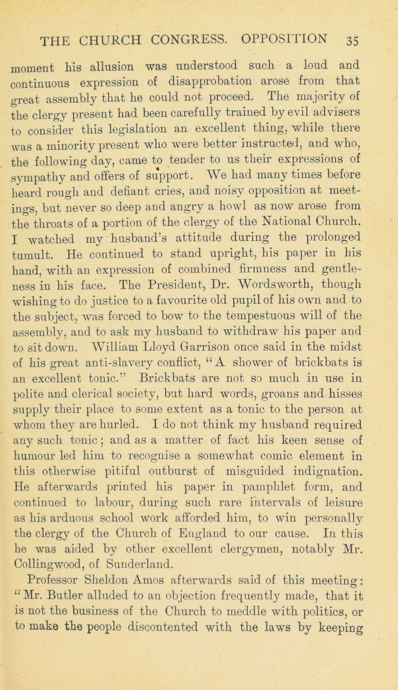 moment his allusion was understood such a loud and continuous expression of disapprobation arose from that great assembly that he could not proceed. The majority of the clergy present had been carefully trained by evil advisers to consider this legislation an excellent thing, while there was a minority present who were better instructed, and who, the following day, came to tender to us their expressions of sympathy and offers of support. We had many times before heard rough and defiant cries, and noisy opposition at meet- ings, but never so deep and angry a howl as now arose from the throats of a portion of the clergy of the National Church. I watched my husband’s attitude during the prolonged tumult. He continued to stand upright, his paper in his hand, with an expression of combined firmness and gentle- ness in his face. The President, Dr. Wordsworth, though wishing to do justice to a favourite old pupil of his own and to the subject, was forced to bow to the tempestuous will of the assembly, and to ask my husband to withdraw his paper and to sit down. William Lloyd Garrison once said in the midst of his great anti-slavery conflict, “ A shower of brickbats is an excellent tonic.” Brickbats are not so much in use in polite and clerical society, but hard words, groans and hisses supply their place to some extent as a tonic to the person at whom they are hurled. I do not think my husband required any such tonic; and as a matter of fact his keen sense of humour led him to recognise a somewhat comic element in this otherwise pitiful outburst of misguided indignation. He afterwards printed his paper in pamphlet form, and continued to labour, during such rare intervals of leisure as his arduous school work afforded him, to win personally the clergy of the Church of England to our cause. In this he was aided by other excellent clergymen, notably Mr. Collingwood, of Sunderland. Professor Sheldon Amos afterwards said of this meeting: II Mr. Butler alluded to an objection frequently made, that it is not the business of the Church to meddle with politics, or to make the people discontented with the laws by keeping