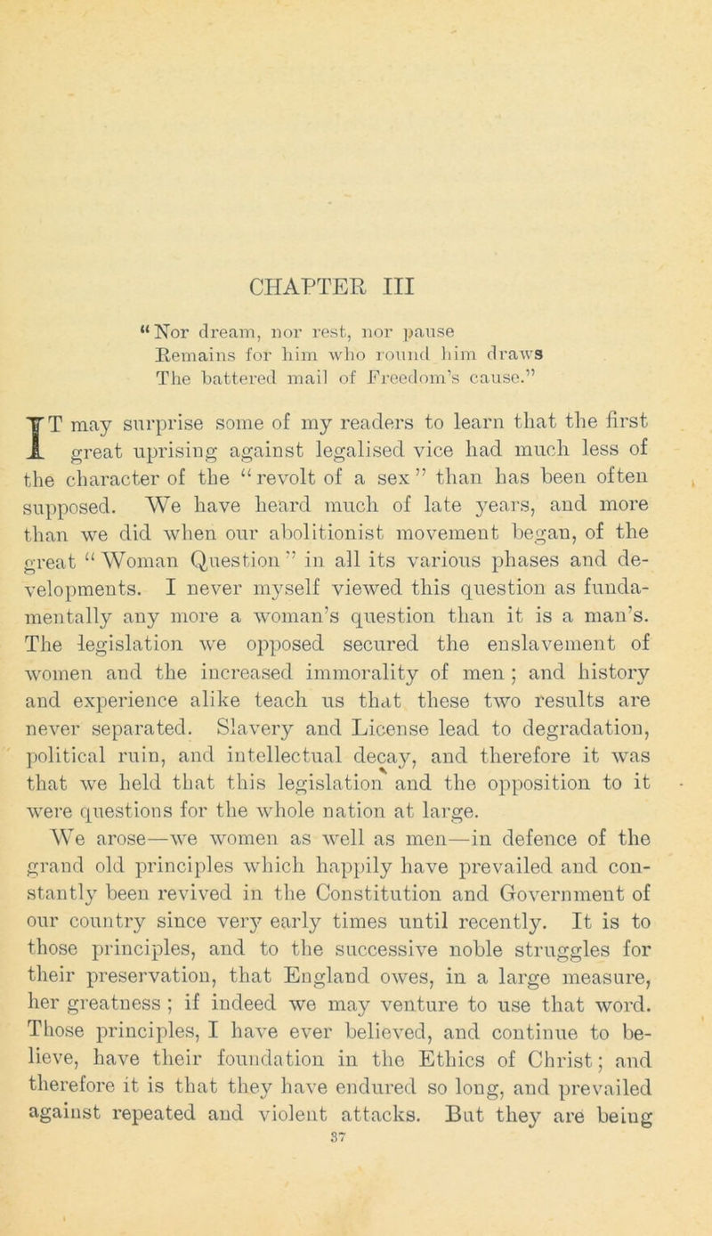 CHAPTER III “Nor dream, nor rest, nor pause Remains for him who round him draws The battered mail of Freedom’s cause.” T may surprise some of my readers to learn that the first great uprising against legalised vice had much less of the character of the 11 revolt of a sex ” than has been often supposed. We have heard much of late years, and more than we did when our abolitionist movement began, of the great “ Woman Question ” in all its various phases and de- velopments. I never myself viewed this question as funda- mentally any more a woman’s question than it is a man’s. The legislation we opposed secured the enslavement of women and the increased immorality of men ; and history and experience alike teach us that these two results are never separated. Slavery and License lead to degradation, political ruin, and intellectual decay, and therefore it was that we held that this legislation and the opposition to it were questions for the whole nation at large. We arose—we women as well as men—in defence of the grand old principles which happily have prevailed and con- stantly been revived in the Constitution and Government of our country since veiy early times until recently. It is to those principles, and to the successive noble struggles for their preservation, that England owes, in a large measure, her greatness ; if indeed we may venture to use that word. Those principles, I haA'e ever believed, and continue to be- lieve, have their foundation in the Ethics of Christ; and therefore it is that they have endured so long, and prevailed against repeated and violent attacks. But they are being