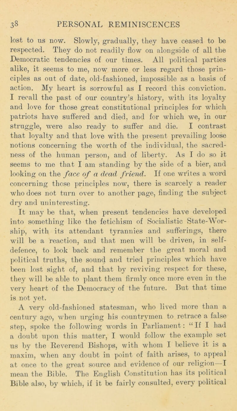 lost to us now. Slowly, gradually, they have ceased to be respected. They do not readily flow on alongside of all the Democratic tendencies of our times. All political parties alike, it seems to me, now more or less regard those prin- ciples as out of date, old-fashioned, impossible as a basis of action. My heart is sorrowful as I record this conviction. I recall the past of our country’s history, with its loyalty and love for those great constitutional principles for which patriots have suffered and died, and for which we, in our struggle, were also ready to suffer and die. I contrast that loy^alty and that love with the present prevailing loose notions concerning the worth of the individual, the sacred- ness of the human person, and of liberty. As I do so it seems to me that I am standing by the side of a bier, and looking on the face of a dead friend. If one writes a word concerning those principles now, there is scarcely a reader who does not turn over to another page, finding the subject dry and uninteresting. It may be that, when present tendencies have developed into something like the fetichism of Socialistic State-Wor- ship, with its attendant tyrannies and sufferings, there will be a reaction, and that men will be driven, in self- defence, to look back and remember the great moral and political truths, the sound and tried principles which have been lost sight of, and that by reviving respect for these, they will be able to plant them firmly once more even in the very heart of the Democracy of the future. But that time is not yet. A very old-fashioned statesman, who lived more than a century ago, when urging his countrymen to retrace a false step, spoke the following words in Parliament: “If I had a doubt upon this matter, I would follow the example set us by the Reverend Bishops, with whom I believe it is a maxim, when any doubt in point of faith arises, to appeal at once to the great source and evidence of our religion—I mean the Bible. The English Constitution has its political Bible also, by which, if it be fairly consulted, every political