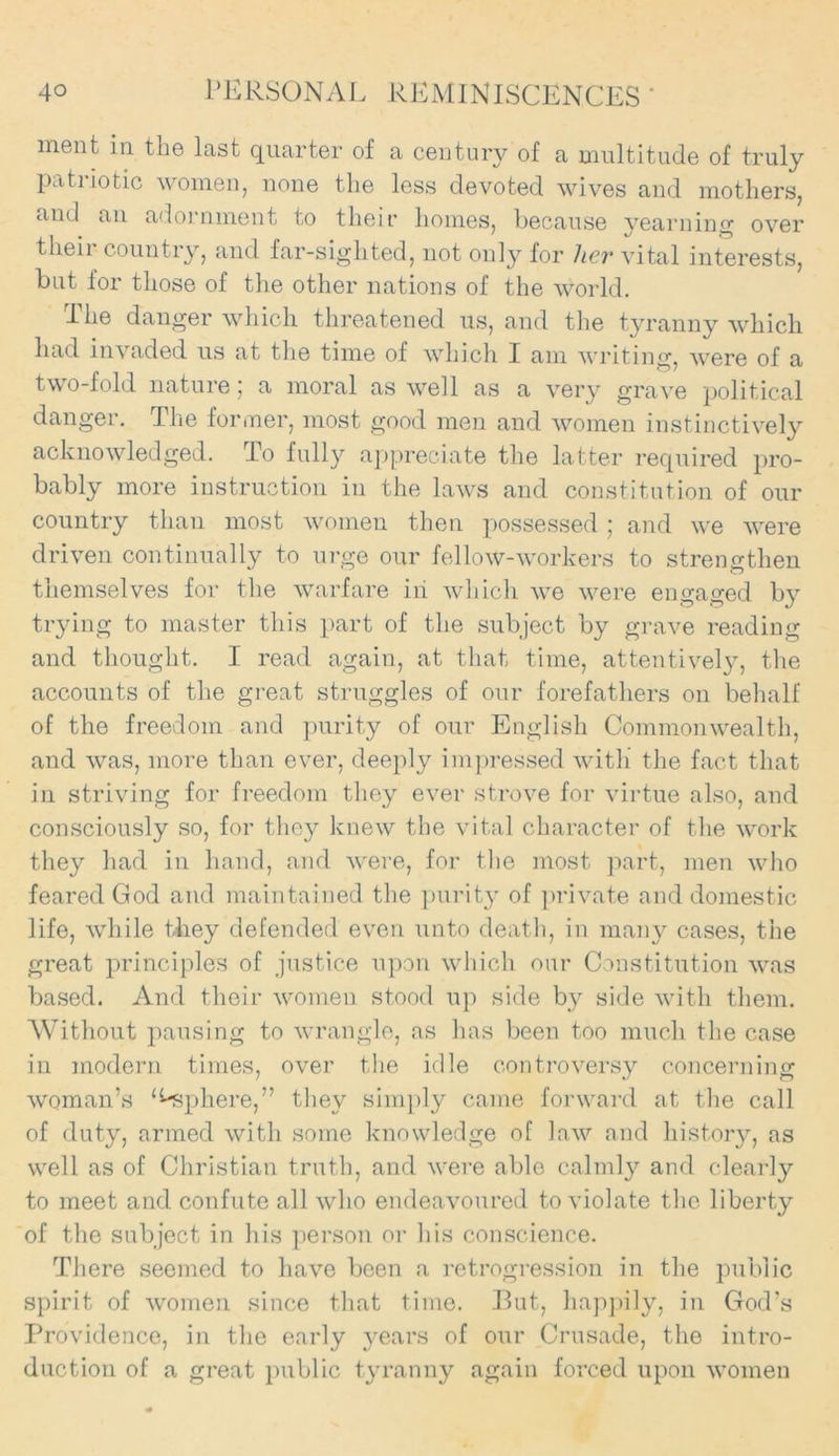 ment in the last quarter of a century of a multitude of truly patriotic women, none the less devoted wives and mothers, and an adornment to their homes, because yearning over their country, and far-sighted, not only for her vital interests, but for those of the other nations of the world. The danger which threatened us, and the tyranny which had invaded us at the time of which I am writing, were of a two-fold nature ; a moral as well as a very grave political danger. The former, most good men and women instinctively acknowledged. To fully appreciate the latter required pro- bably more instruction in the laws and constitution of our country than most women then possessed ; and we were driven continually to urge our fellow-workers to strengthen themselves for the warfare iii which we were engaged by trying to master this part of the subject by grave reading and thought. I read again, at that time, attentively, the accounts of the great struggles of our forefathers on behalf of the freedom and purity of our English Commonwealth, and was, more than ever, deeply impressed with’ the fact that in striving for freedom they ever strove for virtue also, and consciously so, for they knew the vital character of the work they had in hand, and were, for the most part, men who feared God and maintained the purity of private and domestic life, while they defended even unto death, in many cases, the great principles of justice upon which our Constitution was based. And their women stood up side by side with them. Without pausing to wrangle, as has been too much the case in modern times, over the idle controversy concerning woman’s Sphere,” they simply came forward at the call of duty, armed with some knowledge of law and history, as well as of Christian truth, and were able calmly and clearly to meet and confute all who endeavoured to violate the liberty of the subject in his person or his conscience. There seemed to have been a retrogression in the public spirit of women since that time. But, happily, in God’s Providence, in the early years of our Crusade, the intro- duction of a great public tyranny again forced upon women