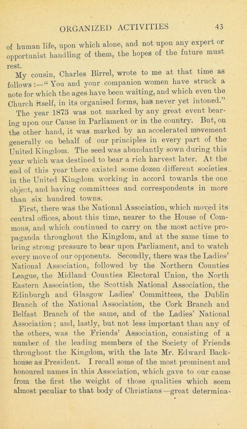 of human life, upon which alone, and not upon any expert or opportunist handling of them, the hopes of the future must I*0S t My cousin, Charles Birrel, wrote to me at that time as follows “ You and your companion women have struck a note for which the ages have been waiting, and which even the Church itself, in its organised forms, has never yet intoned.” The year 1873 was not marked by any great event bear- ing upon our Cause in Parliament or in the countiy. But, on the other hand, it was marked by an accelerated movement generally on behalf of our principles in every part of the United Kingdom. The seed was abundantly sown during this year which was destined to bear a rich harvest later. At the end of this year there existed some dozen different societies in the United Kingdom working in accord towards the one object, and having committees and correspondents in more than six hundred towns. First, there was the National Association, which moved its central offices, about this time, nearer to the House of Com- mons, and which continued to carry on the most active pro- paganda throughout the Kingdom, and at the same time to bring strong pressure to bear upon Parliament, and to watch every move of our opponents. Secondly, there was the Ladies’ National Association, followed by the Northern Counties League, the Midland Counties Electoral Union, the North Eastern Association, the Scottish National Association, the Edinburgh and Glasgow Ladies’ Committees, the Dublin Branch of the National Association, the Cork Branch and Belfast Branch of the same, and of the Ladies’ National Association ; and, lastly, but not less important than any of the others, was the Friends’ Association, consisting of a number of the leading members of the Society of Friends throughout the Kingdom, with the late Mr. Edward Back- house as President. I recall some of the most prominent and honoured names in this Association, which gave to our cause from the first the weight of those qualities which seem almost peculiar to that body of Christians—great determina-