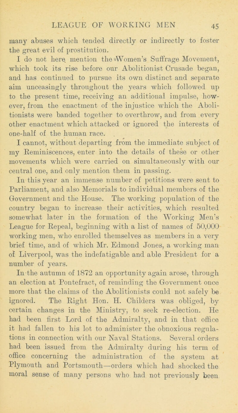 LEAGUE OF WORKING MEN many abases which tended directly or indirectly to foster the great evil of prostitution. I do not here mention the -Women’s Suffrage Movement, which took its rise before our Abolitionist Crusade began, and has continued to pursue its own distinct and separate aim unceasingly throughout the years which followed up to the present time, receiving an additional impulse, how- ever, from the enactment of the injustice which the Aboli- tionists were banded together to overthrow, and from every other enactment which attacked or ignored the interests of one-half of the human race. I cannot, without departing from the immediate subject of my Reminiscences, enter into the details of these or other movements which were carried on simultaneously with our central one, and only mention them in passing. In this year an immense number of petitions were sent to Parliament, and also Memorials to individual members of the Government and the House. The working population of the country began to increase their activities, which resulted somewhat later in the formation of the Working Men’s League for Repeal, beginning with a list of names of 50,000 working men, who enrolled themselves as members in a very brief time, and of which Mr. Edmond Jones, a working man of Liverpool, was the indefatigable and able President for a number of years. In the autumn of 1872 an opportunity again arose, through an election at Pontefract, of reminding the Government once more that the claims of the Abolitionists could not safely be ignored. The Right Hon. H. Childers was obliged, by certain changes in the Ministry, to seek re-election. He had been first Lord of the Admiralty, and in that office it had fallen to his lot to administer the obnoxious regula- tions in connection with our Naval Stations. Several orders had been issued from the Admiralty during his term of office concerning the administration of the system at Plymouth and Portsmouth—orders which had shocked the moral sense of many persons who had not previously been