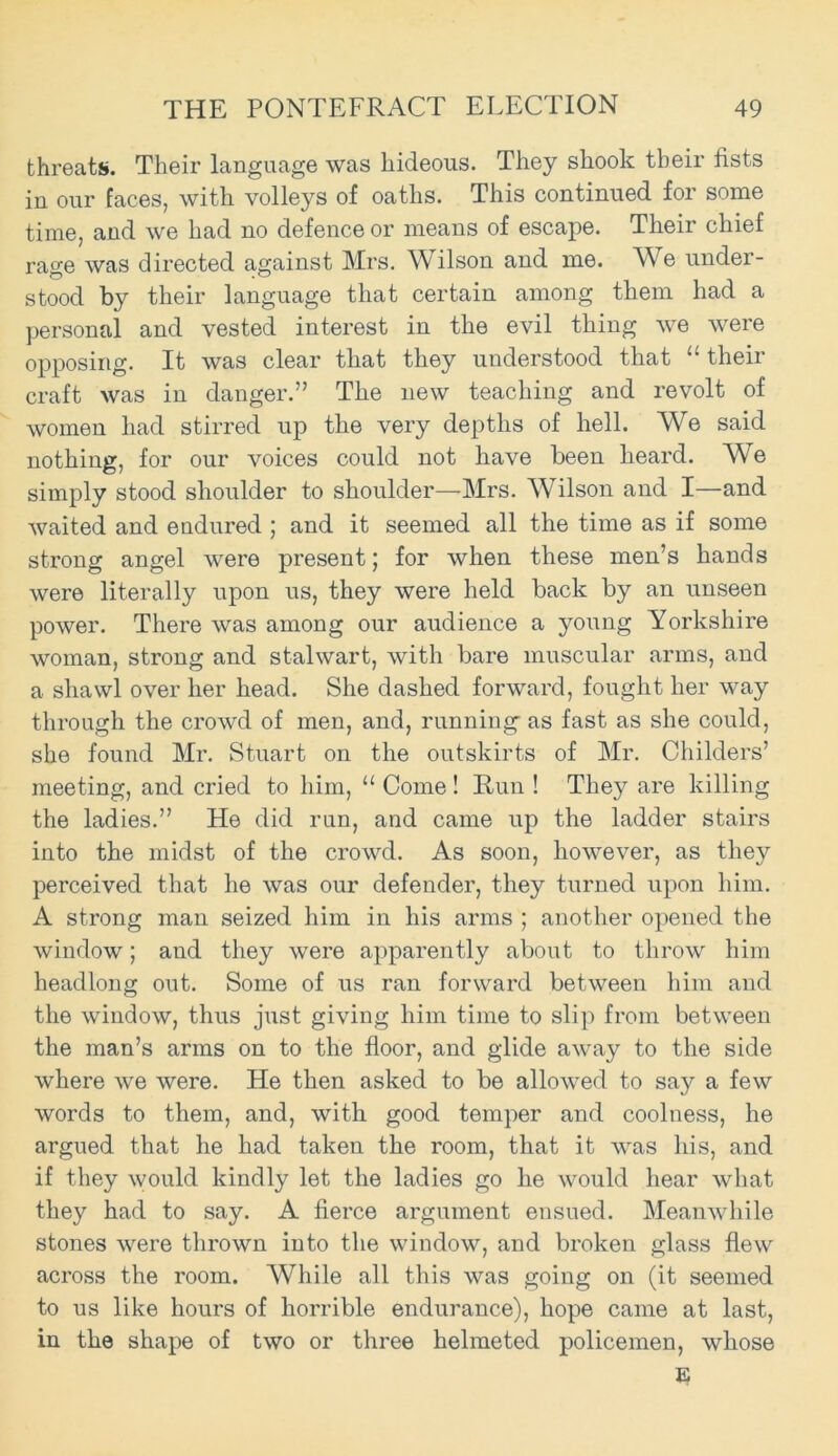 threats. Their language was hideous. They shook their fists in our faces, with volleys of oaths. This continued for some time, and we had no defence or means of escape. Their chief rage was directed against Mrs. Wilson and me. We under- stood by their language that certain among them had a personal and vested interest in the evil thing we were opposing. It was clear that they understood that 11 their craft was in danger.” The new teaching and revolt of women had stirred up the very depths of hell. We said nothing, for our voices could not have been heard. We simply stood shoulder to shoulder—-Mrs. Wilson and I—and waited and endured ; and it seemed all the time as if some strong angel were present; for when these men’s hands were literally upon us, they were held back by an unseen power. There was among our audience a young Yorkshire woman, strong and stalwart, with bare muscular arms, and a shawl over her head. She dashed forward, fought her way through the crowd of men, and, running as fast as she could, she found Mr. Stuart on the outskirts of Mr. Childers’ meeting, and cried to him, “ Come! Run ! They are killing the ladies.” He did run, and came up the ladder stairs into the midst of the crowd. As soon, however, as they perceived that he was our defender, they turned upon him. A strong man seized him in his arms ; another opened the window; and they were apparently about to throw him headlong out. Some of us ran forward between him and the window, thus just giving him time to slip from between the man’s arms on to the floor, and glide away to the side where we were. He then asked to be allowed to say a few words to them, and, with good temper and coolness, he argued that he had taken the room, that it was his, and if they would kindly let the ladies go he would hear what they had to say. A fierce argument ensued. Meanwhile stones were thrown into the window, and broken glass flew across the room. While all this was going on (it seemed to us like hours of horrible endurance), hope came at last, in the shape of two or three helmeted policemen, whose