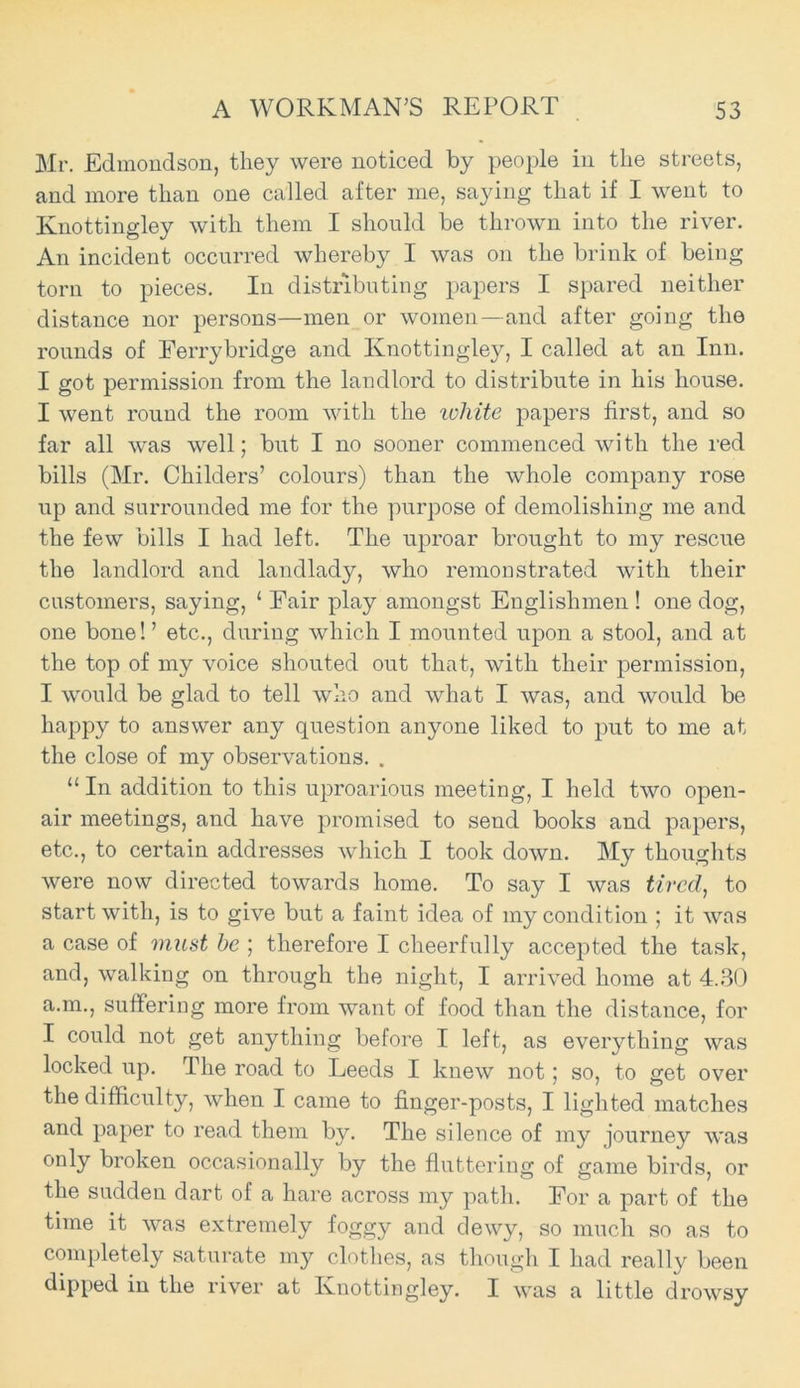 Mr. Edmondson, they were noticed by people in the streets, and more than one called after me, saying that if I went to Knottingley with them I should be thrown into the river. An incident occurred whereby I was on the brink of being torn to pieces. In distributing papers I spared neither distance nor persons—men or women—and after going the rounds of Ferrybridge and Knottingley, I called at an Inn. I got permission from the landlord to distribute in his house. I went round the room with the white papers first, and so far all was well; but I no sooner commenced with the red bills (Mr. Childers’ colours) than the whole company rose up and surrounded me for the purpose of demolishing me and the few bills I had left. The uproar brought to my rescue the landlord and landlady, who remonstrated with their customers, saying, ‘ Pair play amongst Englishmen ! one dog, one bone!’ etc., during which I mounted upon a stool, and at the top of my voice shouted out that, with their permission, I would be glad to tell who and what I was, and would be happy to answer any question anyone liked to put to me at the close of my observations. . “ In addition to this uproarious meeting, I held two open- air meetings, and have promised to send books and papers, etc., to certain addresses which I took down. My thoughts were now directed towards home. To say I was tired, to start with, is to give but a faint idea of my condition ; it was a case of must be ; therefore I cheerfully accepted the task, and, walking on through the night, I arrived home at 4.30 a.m., suffering more from want of food than the distance, for I could not get anything before I left, as everything was locked up. The road to Leeds I knew not; so, to get over the difficulty, when I came to finger-posts, I lighted matches and paper to read them by. The silence of my journey was only broken occasionally by the fluttering of game birds, or the sudden dart of a hare across my path. For a part of the time it was extremely foggy and dewy, so much so as to completely saturate my clothes, as though I had really been dipped in the river at Knottingley. I was a little drowsy