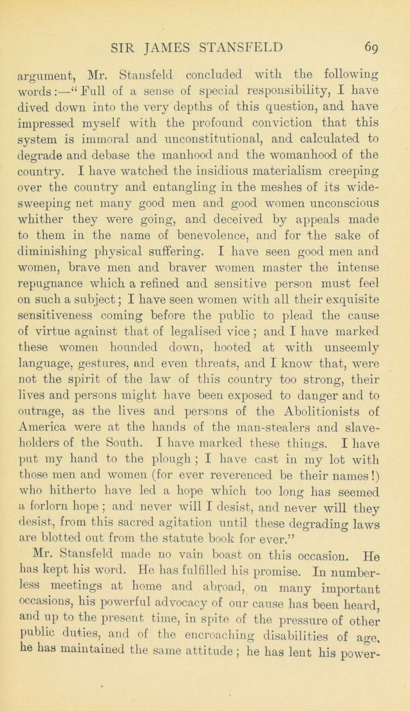 argument, Mr. Stansfeld concluded with the following words:—“Full of a sense of special responsibility, I have dived down into the very depths of this question, and have impressed myself with the profound conviction that this system is immoral and unconstitutional, and calculated to degrade and debase the manhood and the womanhood of the country. I have watched the insidious materialism creeping over the country and entangling in the meshes of its wide- sweeping net many good men and good women unconscious whither they were going, and deceived by appeals made to them in the name of benevolence, and for the sake of diminishing physical suffering. I have seen good men and women, brave men and braver women master the intense repugnance which a refined and sensitive person must feel on such a subject; I have seen women with all their exquisite sensitiveness coming before the public to plead the cause of virtue against that of legalised vice : and I have marked these women hounded down, hooted at with unseemly language, gestures, and even threats, and I know that, were not the spirit of the law of this country too strong, their lives and persons might have been exposed to danger and to outrage, as the lives and persons of the Abolitionists of America were at the hands of the man-stealers and slave- holders of the South. I have marked these things. I have put my hand to the plough ; I have cast in my lot with those men and women (for ever reverenced be their names!) who hitherto have led a hope which too long has seemed a forlorn hope ; and never will I desist, and never will they desist, from this sacred agitation until these degrading laws are blotted out from the statute book for ever.” Mr. Stansfeld made no vain boast on this occasion. He has kept his word. He has fulfilled his promise. In number- less meetings at home and abroad, on many important occasions, his powerful advocacy of our cause has been heard, and up to the present time, in spite of the pressure of other public duties, and of the encroaching disabilities of age, he has maintained the same attitude; he has lent his power-