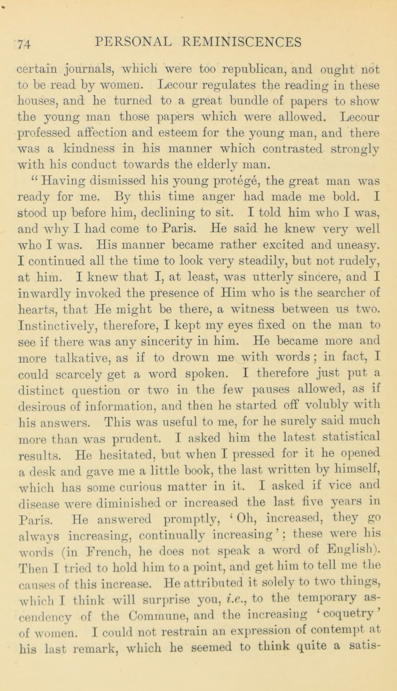 certain journals, which were too republican, and ought not to be read by women. Lecour regulates the reading in these houses, and he turned to a great bundle of papers to show the young man those papers which were allowed. Lecour professed affection and esteem for the young man, and there was a kindness in his manner which contrasted strongly with his conduct towards the elderly man. “ Having dismissed his young protege, the great man was ready for me. By this time anger had made me bold. I stood up before him, declining to sit. I told him who I was, and why I had come to Paris. He said he knew very well who I was. His manner became rather excited and uneasy. I continued all the time to look very steadily, but not rudely, at him. I knew that I, at least, was utterly sincere, and I inwardly invoked the presence of Him who is the searcher of hearts, that He might be there, a witness between us two. Instinctively, therefore, I kept my eyes fixed on the man to see if there was any sincerity in him. He became more and more talkative, as if to drown me with words; in fact, I could scarcely get a word spoken. I therefore just put a distinct question or two in the few pauses allowed, as if desirous of information, and then he started off volubly with his answers. This was useful to me, for he surely said much more than was prudent. I asked him the latest statistical results. He hesitated, but when I pressed for it he opened a desk and gave me a little book, the last written by himself, which has some curious matter in it. I asked if vice and disease were diminished or increased the last five years in Paris. He answered promptly, ‘ Oh, increased, they go always increasing, continually increasing ’; these were his words (in French, he does not speak a word of English). Then I tried to hold him to a point, and get him to tell me the causes of this increase. He attributed it solely to two things, which I think will surprise you, i.c., to the temporary as- cendency of the Commune, and the increasing coquetiy of women. I could not restrain an expression of contempt at his last remark, which he seemed to think quite a satis-