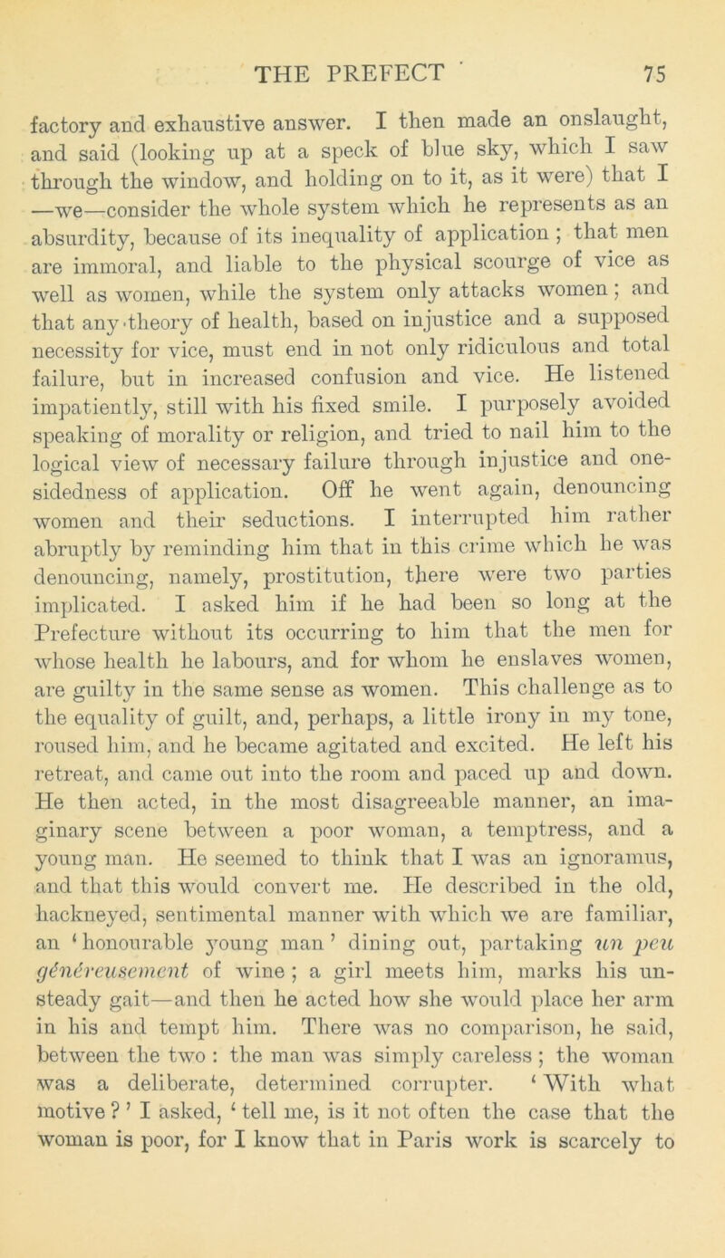 factory and exhaustive answer. I then made an onslaught, and said (looking up at a speck of blue sky, which I saw through the window, and holding on to it, as it were) that I —we—consider the whole system which he represents as an absurdity, because of its inequality of application ; that men are immoral, and liable to the physical scourge of vice as well as women, while the system only attacks women, and that any'theory of health, based on injustice and a supposed necessity for vice, must end in not only ridiculous and total failure, but in increased confusion and vice. He listened impatiently, still with his fixed smile. I purposely avoided speaking of morality or religion, and tried to nail him to the logical view of necessary failure through injustice and one- sidedness of application. Off he went again, denouncing women and their seductions. I interrupted him rather abruptly by reminding him that in this crime which he was denouncing, namely, prostitution, there were two parties implicated. I asked him if he had been so long at the Prefecture without its occurring to him that the men for whose health he labours, and for whom he enslaves women, are guilty in the same sense as women. This challenge as to the equality of guilt, and, perhaps, a little irony in my tone, roused him, and he became agitated and excited. He left his retreat, and came out into the room and paced up and down. He then acted, in the most disagreeable manner, an ima- ginary scene between a poor woman, a temptress, and a young man. He seemed to think that I was an ignoramus, and that this would convert me. He described in the old, hackneyed, sentimental manner with which we are familiar, an ‘ honourable young man ’ dining out, partaking un peu gdndreusemcnt of wine ; a girl meets him, marks his un- steady gait—and then he acted how she would place her arm in his and tempt him. There was no comparison, he said, between the two : the man was simply careless ; the woman was a deliberate, determined corrupter. ‘ With what motive ? ’ I asked, 1 tell me, is it not often the case that the woman is poor, for I know that in Paris work is scarcely to