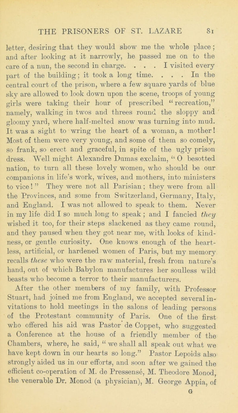 letter, desiring that they would show me the whole place ; and after looking at it narrowly, he passed me on to the care of a nun, the second in charge. ... I visited every part of the building; it took a long time. ... In the central court of the prison, where a few square yards of blue sky are allowed to look down upon the scene, troops of young girls were taking their hour of prescribed “recreation,” namely, walking in twos and threes round the sloppy and gloomy yard, where half-melted snow was turning into mud. It was a sight to wring the heart of a woman, a mother! Most of them were very young, and some of them so comely, so frank, so erect and graceful, in spite of the ugly prison dress. Well might Alexandre Dumas exclaim, “ 0 besotted nation, to turn all these lovely women, who should be our companions in life’s work, wives, and mothers, into ministers to vice I ” They were not all Parisian ; they were from all the Provinces, and some from Switzerland, Germany, Italy, and England. I was not allowed to speak to them. Never in my life did I so much long to speak ; and I fancied they wished it too, for their steps slackened as they came round, and they paused when they got near me, with looks of kind- ness, or gentle curiosity. One knows enough of the heart- less, artificial, or hardened women of Paris, but my memory recalls these who were the raw material, fresh from nature’s hand, out of which Babylon manufactures her soulless wild beasts who become a terror to their manufacturers. After the other members of my family, with Professor Stuart, had joined me from England, we accepted several in- vitations to hold meetings in the salons of leading persons of the Protestant community of Paris. One of the first who offered his aid was Pastor de Coppet, who suggested a Conference at the house of a friendly member of the Chambers, where, he said, “ we shall all speak out what we have kept down in our hearts so long.” Pastor Lepoids also strongly aided us in our efforts, and soon after we gained the efficient co-operation of M. de Pressense, M. Theodore Monod, the venerable Dr. Monod (a physician), M. George Appia, of G