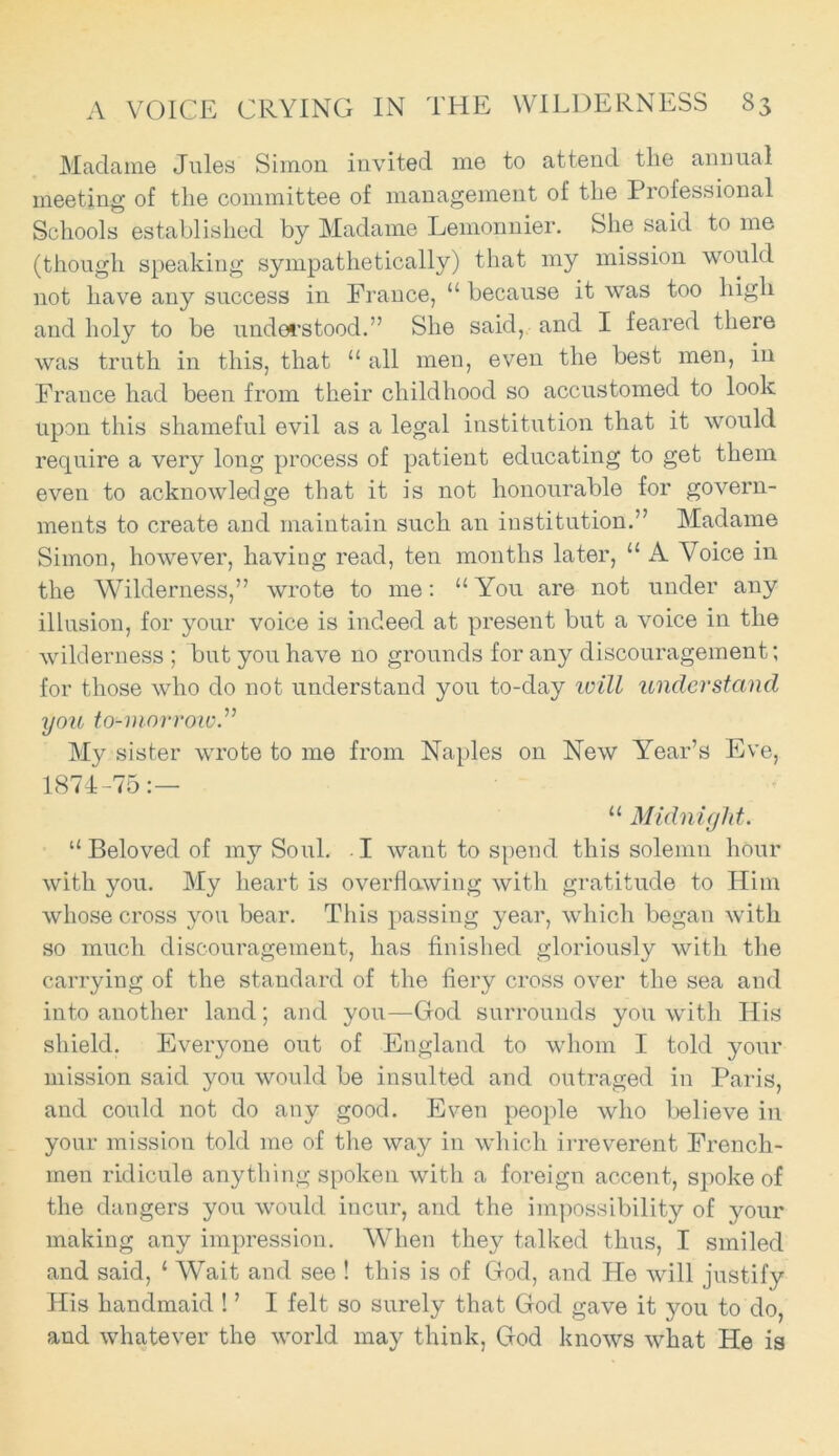 Madame Jules Simon invited me to attend the annual meeting of the committee of management of the Professional Schools established by Madame Lemonnier. She said to me (though speaking sympathetically) that my mission would not have any success in France, “ because it was too high and holy to be understood.” She said, and I feared there was truth in this, that “ all men, even the best men, in France had been from their childhood so accustomed to look upon this shameful evil as a legal institution that it would require a very long process of patient educating to get them even to acknowledge that it is not honourable for govern- ments to create and maintain such an institution.” Madame Simon, however, having read, ten months later, “ A Voice in the Wilderness,” wrote to me: 11 You are not under any illusion, for your voice is indeed at present but a voice in the wilderness ; but you have no grounds for any discouragement; for those who do not understand you to-day will understand you to-morrow A My sister wrote to me from Naples on New Year’s Eve, 1874-75:— “ Midnight. “ Beloved of my Soul. I want to spend this solemn hour with you. My heart is overflawing with gratitude to Him whose cross you bear. This passing year, which began with so much discouragement, has finished gloriously with the carrying of the standard of the fiery cross over the sea and into another land; and you—God surrounds you with His shield. Everyone out of England to whom I told your mission said you would be insulted and outraged in Paris, and could not do any good. Even people who believe in your mission told me of the way in which irreverent French- men ridicule anything spoken with a foreign accent, spoke of the dangers you would incur, and the impossibility of your making any impression. When they talked thus, I smiled and said, ‘ Wait and see ! this is of God, and He will justify His handmaid ! ’ I felt so surely that God gave it you to do, and whatever the world may think, God knows what He is
