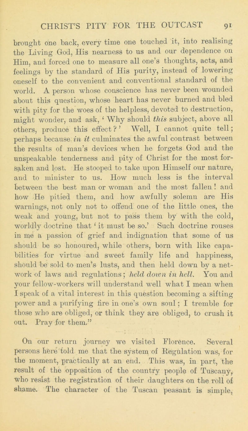 brought one back, every time one touched it, into realising the Living God, His nearness to us and our dependence on Him, and forced one to measure all one’s thoughts, acts, and feelings by the standard of His purity, instead of lowering oneself to the convenient and conventional standard of the world. A person whose conscience has never been wounded about this question, whose heart has never burned and bled with pity for the woes of the helpless, devoted to destruction, might wonder, and ask, 1 Why should this subject, above all others, produce this effect ? ’ Well, I cannot quite tell; perhaps because in it culminates the awful contrast between the results of man’s devices when he forgets God and the unspeakable tenderness and pity of Christ for the most for- saken and lost. He stooped to take upon Himself our nature, and to minister to us. How much less is the interval between the best man or woman and the most fallen ! and how He pitied them, and how awfully solemn are His warnings, not only not to offend one of the little ones, the weak and young, but not to pass them by with the cold, worldly doctrine that 1 it must be so.’ Such doctrine rouses in me a passion of grief and indignation that some of us should be so honoured, while others, born with like capa- bilities for virtue and sweet family life and happiness, should be sold to men’s lusts, and then held down by a net- work of laws and regulations; held down in licit. You and your fellow-workers will understand well what I mean when I speak of a vital interest in this question becoming a sifting power and a purifying fire in one’s own soul ; I tremble for those who are obliged, or think they are obliged, to crush it out. Pray for them.” On our return journey we visited Florence. Several persons here told me that the system of Regulation was, for the moment, practically at an end. This was, in part, the result of the opposition of the country people of Tuscany, who resist the registration of their daughters on the roll of shame. The character of the Tuscan peasant is simple,