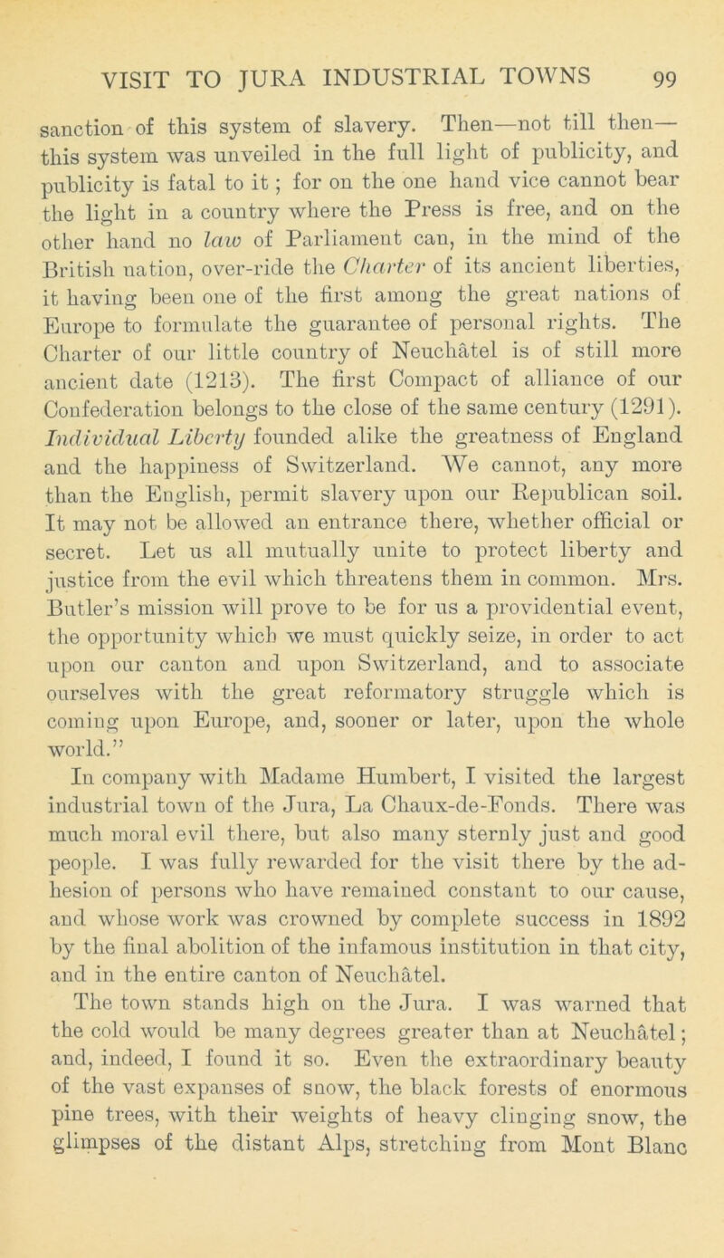 sanction of this system of slavery. Then—not till then— this system was unveiled in the full light of publicity, and publicity is fatal to it; for on the one hand vice cannot bear the light in a country where the Press is free, and on the other hand no law of Parliament can, in the mind of the British nation, over-ride the Charter of its ancient liberties, it having been one of the first among the great nations of Europe to formulate the guarantee of personal rights. The Charter of our little country of Neuchatel is of still more ancient date (1213). The first Compact of alliance of our Confederation belongs to the close of the same century (1291). Individual Liberty founded alike the greatness of England and the happiness of Switzerland. We cannot, any more than the English, permit slavery upon our Republican soil. It may not be allowed an entrance there, whether official or secret. Let us all mutually unite to protect liberty and justice from the evil which threatens them in common. Mrs. Butler’s mission will prove to be for us a providential event, the opportunity which we must quickly seize, in order to act upon our canton and upon Switzerland, and to associate ourselves with the great reformatory struggle which is coming upon Europe, and, sooner or later, upon the whole world.” In company with Madame Humbert, I visited the largest industrial town of the Jura, La Chaux-de-Fonds. There was much moral evil there, but also many sternly just and good people. I was fully rewarded for the visit there by the ad- hesion of persons who have remained constant to our cause, and whose work was crowned by complete success in 1892 by the final abolition of the infamous institution in that city, and in the entire canton of Neuchatel. The town stands high on the Jura. I was warned that the cold would be many degrees greater than at Neuchatel; and, indeed, I found it so. Even the extraordinary beauty of the vast expanses of snow, the black forests of enormous pine trees, with their weights of heavy clinging snow, the glimpses of the distant Alps, stretching from Mont Blanc
