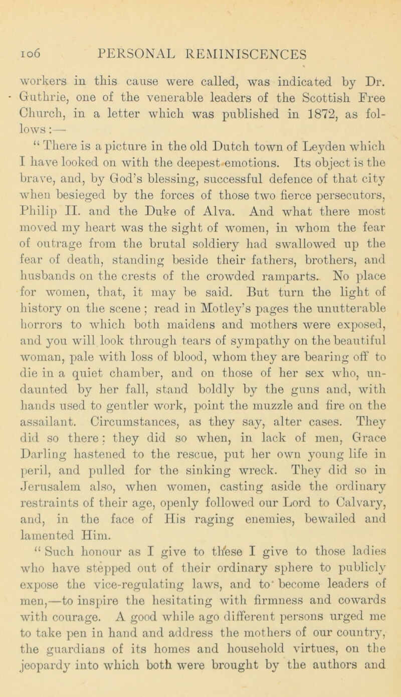 % workers in this cause were called, was indicated by Dr. • Guthrie, one of the venerable leaders of the Scottish Free Church, in a letter which was published in 1872, as fol- lows :—• “ There is a picture in the old Dutch town of Leyden which I have looked on with the deepest ^emotions. Its object is the brave, and, by God’s blessing, successful defence of that city when besieged by the forces of those two fierce persecutors, Philip II. and the Duke of Alva. And what there most moved my heart was the sight of women, in whom the fear of outrage from the brutal soldiery had swallowed up the fear of death, standing beside their fathers, brothers, and husbands on the crests of the crowded ramparts.. No place for women, that, it may be said. But turn the light of history on the scene ; read in Motley’s pages the unutterable horrors to which both maidens and mothers were exposed, and you will look through tears of sympathy on the beautiful woman, pale with loss of blood, whom they are bearing off to die in a quiet chamber, and on those of her sex who, un- daunted by her fall, stand boldly by the guns and, with hands used to gentler work, point the muzzle and fire on the assailant. Circumstances, as they say, alter cases. They did so there; they did so when, in lack of men, Grace Darling hastened to the rescue, put her own young life in peril, and pulled for the sinking wreck. They did so in Jerusalem also, when women, casting aside the ordinary restraints of their age, openly followed our Lord to Calvary, and, in the face of His raging enemies, bewailed and lamented Him. “ Such honour as I give to these I give to those ladies who have stepped out of their ordinary sphere to publicly expose the vice-regulating laws, and to' become leaders of men,—to inspire the hesitating with firmness and cowards with courage. A good while ago different persons urged me to take pen in hand and address the mothers of our country, the guardians of its homes and household virtues, on the jeopardy into which both were brought by the authors and