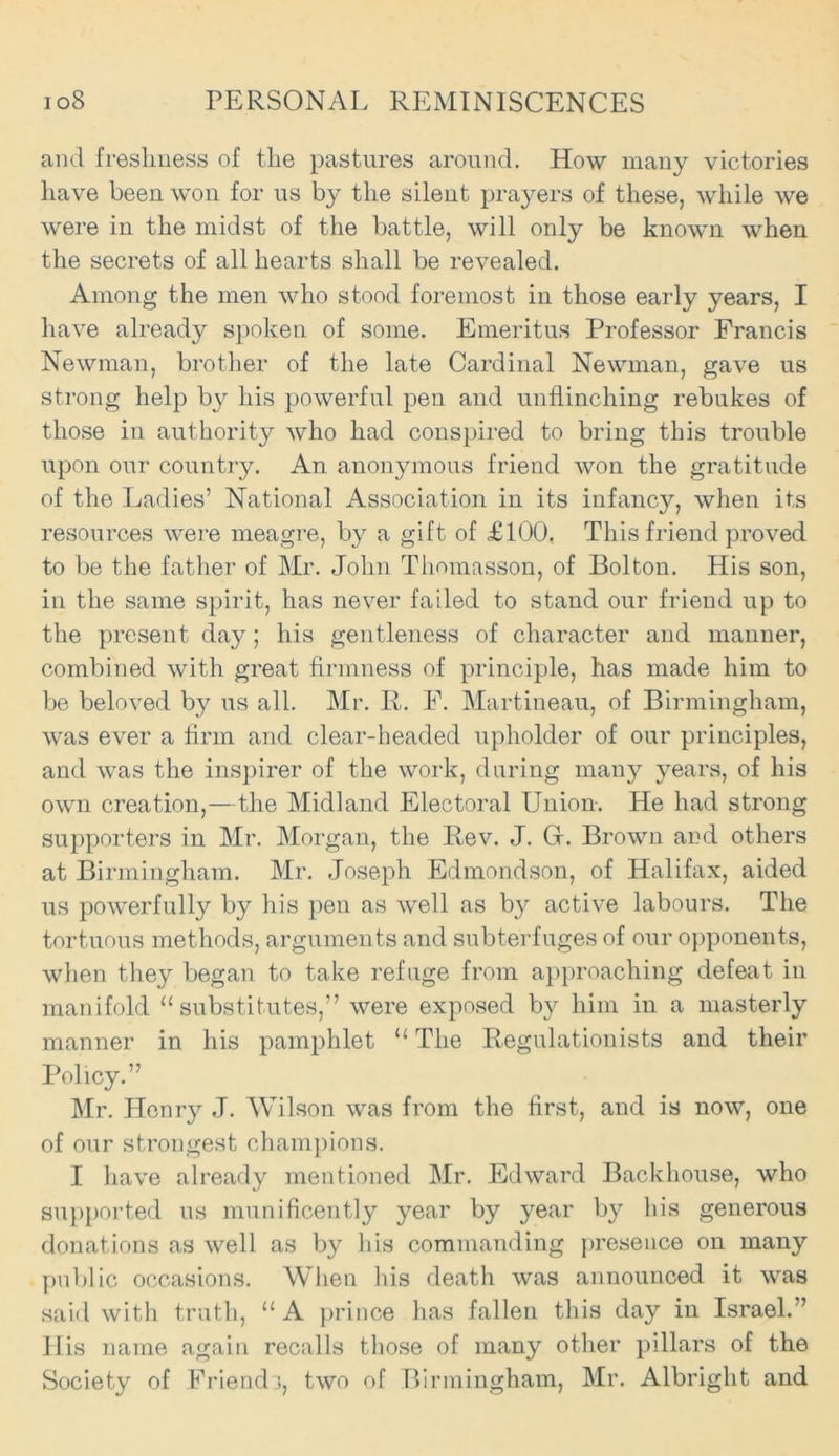 and freshness of the pastures around. How many victories have been won for us by the silent prayers of these, while we were in the midst of the battle, will only be known when the secrets of all hearts shall be revealed. Among the men who stood foremost in those early years, I have already spoken of some. Emeritus Professor Francis Newman, brother of the late Cardinal Newman, gave us strong help by his powerful pen and unflinching rebukes of those iu authority who had conspired to bring this trouble upon our country. An anonymous friend won the gratitude of the Ladies’ National Association in its infancy, when its resources were meagre, by a gift of £100. This friend proved to be the father of Mr. John Thomasson, of Bolton. His son, in the same spirit, has never failed to stand our friend up to the present day ; his gentleness of character and manner, combined with great firmness of principle, has made him to be beloved by us all. Mr. R. F. Martineau, of Birmingham, was ever a firm and clear-headed upholder of our principles, and was the inspirer of the work, during many years, of his own creation,—the Midland Electoral Union. He had strong supporters in Mr. Morgan, the Rev. J. Gr. Brown and others at Birmingham. Mr. Joseph Edmondson, of Halifax, aided us powerfully by his pen as well as by active labours. The tortuous methods, arguments and subterfuges of our opponents, when they began to take refuge from approaching defeat in manifold “substitutes,” were exposed by him in a masterly manner in his pamphlet “ The Regulationists and their Policy.” Mr. Henry J. Wilson was from the first, and is now, one of our strongest champions. I have already mentioned Mr. Edward Backhouse, who supported us munificently year by year by his generous donations as well as by Ids commanding presence on many public occasions. When his death was announced it was said with truth, “ A prince has fallen this day in Israel.” His name again recalls those of many other pillars of the Society of Friend s, two of Birmingham, Mr. Albright and