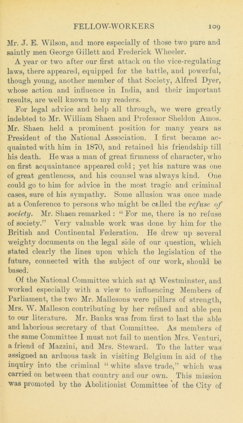 Mr. J. E. Wilson, and more especially of those two pure and saintly men George Gillett and Frederick Wheeler. A year or two after our first attack on the vice-regulating laws, there appeared, equipped for the battle, and powerful, though young, another member of that Society, Alfred Dyer, whose action and influence in India, and their important results, are well known to my readers. For legal advice and help all through, we were greatly indebted to Mr. William Shaen and Professor Sheldon Amos. Mr. Shaen held a prominent position for many years as President of the National Association. I first became ac- quainted with him in 1870, and retained his friendship till his death. He was a man of great firmness of character, who on first acquaintance appeared cold; yet his nature was one of great gentleness, and his counsel was always kind. One could go to him for advice in the most tragic and criminal cases, sure ol his sympathy. Some allusion was once made at a Conference to persons who might be called the refuse of society. Mr. Shaen remarked : “ For me, there is no refuse of society.” Very valuable work was done by him for the British and Continental Federation. He drew up several weighty documents on the legal side of our question, which stated clearly the lines upon which the legislation of the future, connected with the subject of our work, should be based. Of the National Committee which sat f^t Westminster, and worked especially with a view to influencing Members of Parliament, the two Mr. Mallesons were pillars of strength, Mrs. W. Malleson contributing by her refined and able pen to our literature. Mr. Banks was from first to last the able and laborious secretary of that Committee. As members of the same Committee I must not fail to mention Mrs. Venturi, a friend of Mazzini, and Mrs. Steward. To the latter was assigned an arduous task in visiting Belgium in aid of the inquiry into the criminal “ white slave trade,” which was carried on between that country and our own. This mission was promoted by the Abolitionist Committee of the City of