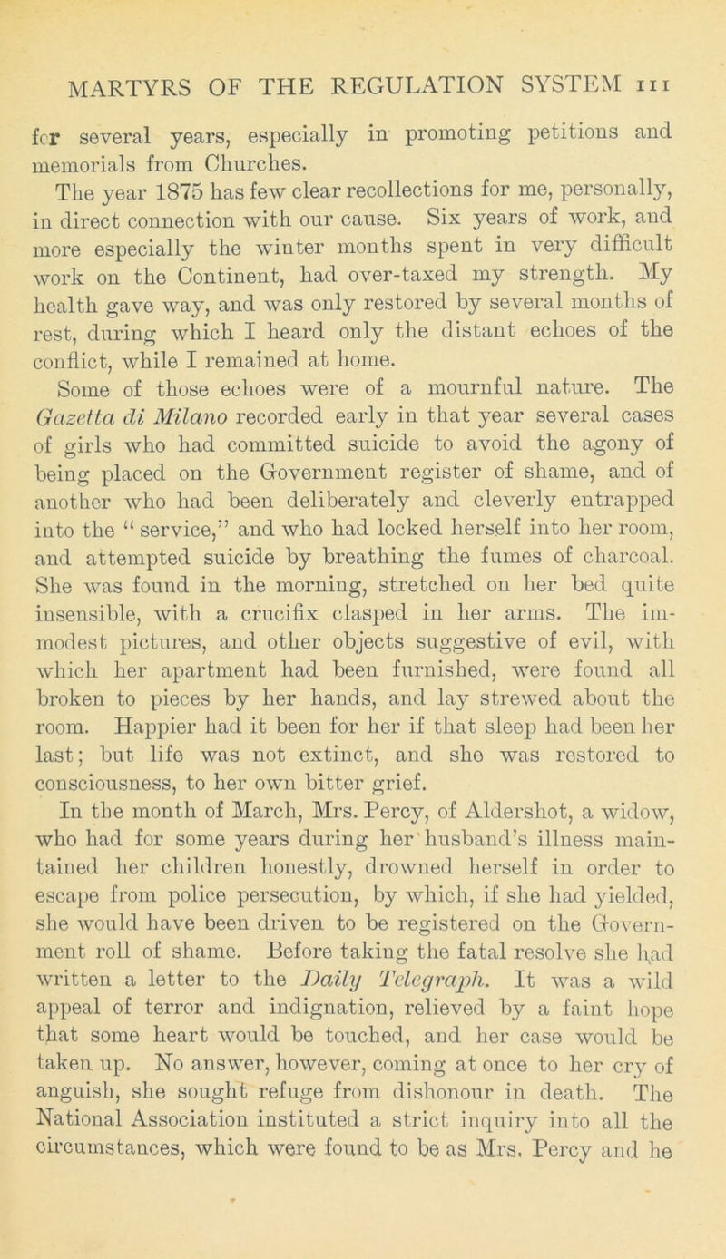 fcr several years, especially in promoting petitions and memorials from Churches. The year 1875 has few clear recollections for me, personally, in direct connection with our cause. Six years of work, and more especially the winter months spent in very difficult work on the Continent, had over-taxed my strength. My health gave way, and was only restored by several months of rest, during which I heard only the distant echoes of the conflict, while I remained at home. Some of those echoes were of a mournful nature. The Gazetta di Milano recorded early in that year several cases of girls who had committed suicide to avoid the agony of being placed on the Government register of shame, and of another who had been deliberately and cleverly entrapped into the “ service,” and who had locked herself into her room, and attempted suicide by breathing the fumes of charcoal. She was found in the morning, stretched on her bed quite insensible, with a crucifix clasped in her arms. The im- modest pictures, and other objects suggestive of evil, with which her apartment had been furnished, were found all broken to pieces by her hands, and lay strewed about the room. Happier had it been for her if that sleep had been her last; but life was not extinct, and she was restored to consciousness, to her own bitter grief. In the month of March, Mrs. Percy, of Aldershot, a widow, who had for some years during her'husband’s illness main- tained her children honestly, drowned herself in order to escape from police persecution, by which, if she had yielded, she would have been driven to be registered on the Govern- ment roll of shame. Before taking the fatal resolve she l\ad written a letter to the Daily Telegraph. It was a wild appeal of terror and indignation, relieved by a faint hope that some heart would be touched, and her case would be taken up. No answer, however, coming at once to her cry of anguish, she sought refuge from dishonour in death. The National Association instituted a strict inquiry into all the circumstances, which were found to be as Mrs. Percy and he