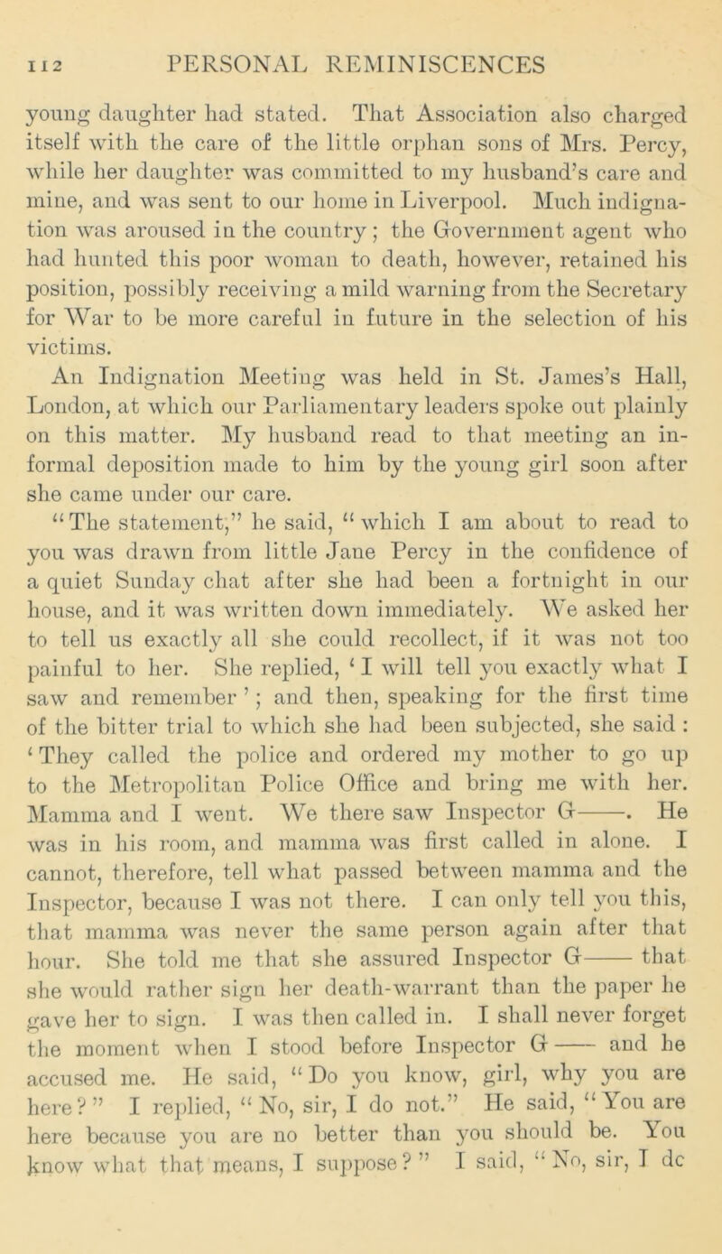 young daughter had stated. That Association also charged itself with the care of the little orphan sons of Mrs. Percy, while her daughter was committed to my husband’s care and mine, and was sent to our home in Liverpool. Much indigna- tion was aroused in the country ; the Government agent who had hunted this poor woman to death, however, retained his position, possibly receiving a mild warning from the Secretary for War to be more careful in future in the selection of his victims. An Indignation Meeting was held in St. James’s Hall, London, at which our Parliamentary leaders spoke out plainly on this matter. My husband read to that meeting an in- formal deposition made to him by the young girl soon after she came under our care. “The statement,” he said, “which I am about to read to you was drawn from little Jane Percy in the confidence of a quiet Sunday chat after she had been a fortnight in our house, and it was written down immediately. We asked her to tell us exactly all she could recollect, if it was not too painful to her. She replied, 11 will tell you exactly what I saw and remember ’; and then, speaking for the first time of the bitter trial to which she had been subjected, she said : 1 They called the police and ordered my mother to go up to the Metropolitan Police Office and bring me with her. Mamma and I went. We there saw Inspector G . He was in his room, and mamma was first called in alone. I cannot, therefore, tell what passed between mamma and the Inspector, because I was not there. I can only tell you this, that mamma was never the same person again after that hour. She told me that she assured Inspector G that she would rather sign her death-warrant than the paper he gave her to sign. I was then called in. I shall never forget the moment when I stood before Inspector G and he accused me. He said, “Do you know, girl, why you are here? ” I replied, “ No, sir, I do not.” He said, “You are here because you are no better than you should be. Tou know what that means, I suppose? ” I said, “ No, sir, I dc