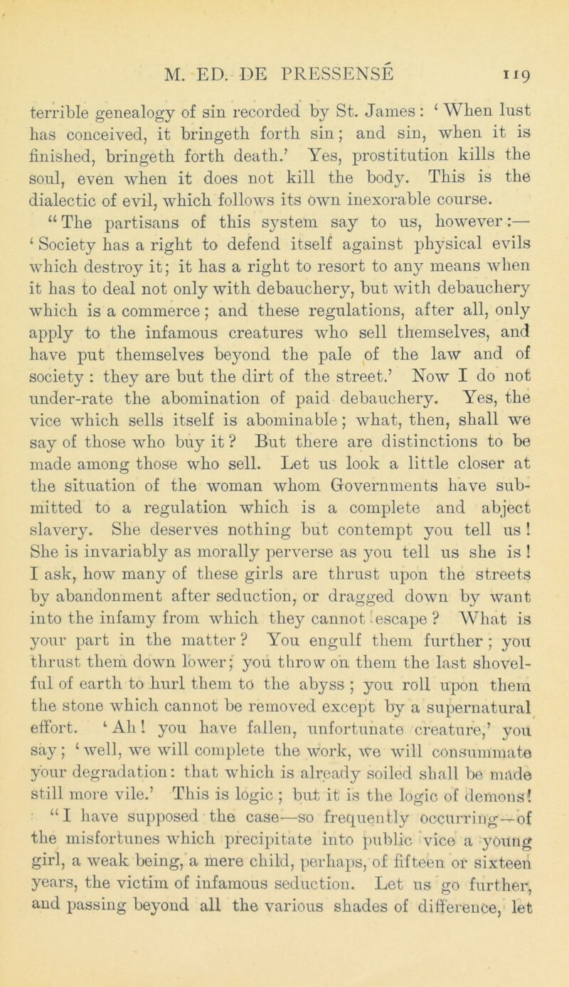 terrible genealogy of sin recorded by St. James : 1 When lust lias conceived, it bringeth forth sin; and sin, when it is finished, bringeth forth death.’ Yes, prostitution kills the soul, even when it does not kill the body. This is the dialectic of evil, which follows its own inexorable course. “ The partisans of this system say to us, however:— ‘ Society has a right to defend itself against physical evils which destroy it; it has a right to resort to any means when it has to deal not only with debauchery, but with debauchery which is a commerce; and these regulations, after all, only apply to the infamous creatures who sell themselves, and have put themselves beyond the pale of the law and of society : they are but the dirt of the street.’ Now I do not under-rate the abomination of paid debauchery. Yes, the vice which sells itself is abominable; what, then, shall we say of those who buy it ? But there are distinctions to be made among those who sell. Let us look a little closer at the situation of the woman whom Governments have sub- mitted to a regulation which is a complete and abject slavery. She deserves nothing but contempt you tell us ! She is invariably as morally perverse as you tell us she is ! I ask, how many of these girls are thrust upon the streets by abandonment after seduction, or dragged down by want into the infamy from which they cannot escape ? What is your part in the matter ? You engulf them further ; you thrust them down lower; you throw on them the last shovel- ful of earth to hurl them to the abyss ; you roll upon them the stone which cannot be removed except by a supernatural effort. ‘ Ah 1 you have fallen, unfortunate creature,’ you say ; ‘ well, we will complete the work, we will consummate your degradation: that which is already soiled shall be made still more vile.’ This is logic ; but it is the logic of demons! “I have supposed the case—so frequently occurring—of the misfortunes which precipitate into public vice a young girl, a weak being, a mere child, perhaps, of fifteen or sixteen years, the victim of infamous seduction. Let us go further, and passing beyond all the various shades of difference, let