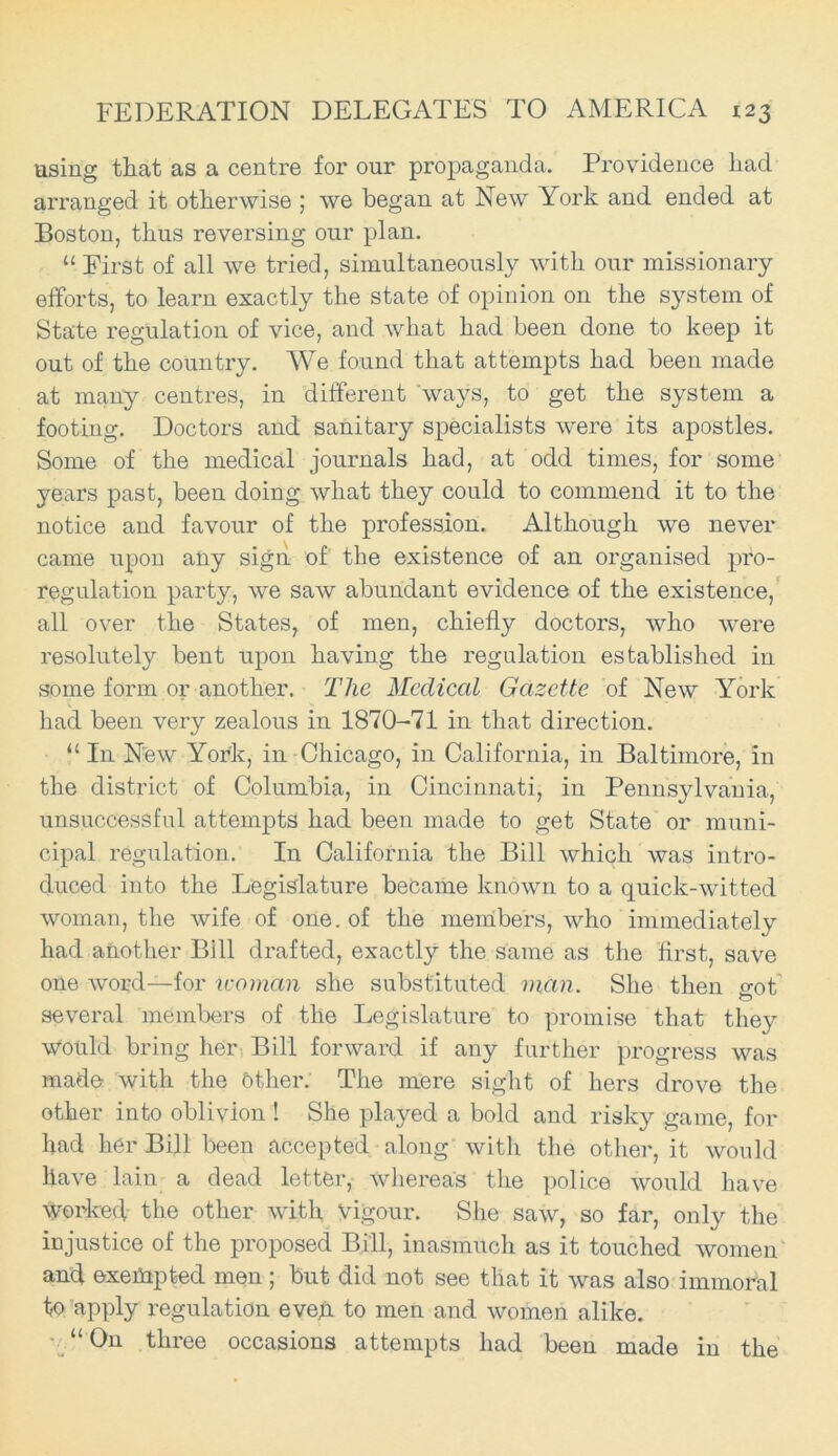 using that as a centre for our propaganda. Providence had arranged it otherwise ; we began at New York and ended at Boston, thus reversing our plan. “ First of all we tried, simultaneously with our missionary efforts, to learn exactly the state of opinion on the system of State regulation of vice, and what had been done to keep it out of the country. We found that attempts had been made at many centres, in different ways, to get the system a footing. Doctors and sanitary specialists were its apostles. Some of the medical journals had, at odd times, for some years past, been doing what they could to commend it to the notice and favour of the profession. Although we never came upon any sign, of the existence of an organised pro- regulation party, we saw abundant evidence of the existence, all over the States, of men, chiefly doctors, who were resolutely bent upon having the regulation established in some form or another. The Medical Gazette of New York had been very zealous in 1870-71 in that direction. “ In New York, in Chicago, in California, in Baltimore, in the district of Columbia, in Cincinnati, in Pennsylvania, unsuccessful attempts had been made to get State or muni- cipal regulation. In California the Bill which was intro- duced into the Legislature became known to a quick-witted woman, the wife of one. of the members, who immediately had another Bill drafted, exactly the same as the first, save one word—for woman she substituted man. She then cot O several members of the Legislature to promise that they would bring her Bill forward if any further progress was made with the Other. The mere sight of hers drove the other into oblivion ! She played a bold and risky game, for had her Bill been accepted along with the other, it would Have lain a dead letter, whereas the police would have worked the other with Vigour. She saw, so far, only the injustice of the proposed Bill, inasmuch as it touched women and exempted men ; but did not see that it was also immoral to apply regulation eveh to men and women alike. “On three occasions attempts had been made in the