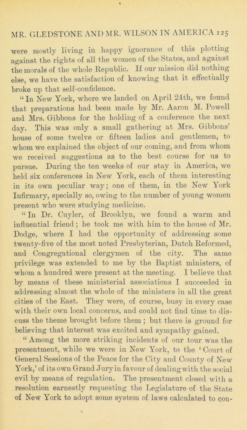 were mostly living in happy ignorance of this plotting against the rights of all the women of the States, and against the morals of the whole Republic. If our mission did nothing else, we have the satisfaction of knowing that it effectually broke up that self-confidence. “ In New York, where we landed on April 24th, we found that preparations had been made by Mr. Aaron M. Powell and Mrs. Gibbons for the holding of a conference the next day. This was only a small gathering at Mrs. Gibbons’ house of some twelve or fifteen ladies and gentlemen, to whom we explained the object of our coming, and from whom we received suggestions as to the best course for us to pursue. During the ten weeks of our stay in America, we held six conferences in New York, each of them interesting in its own peculiar way; one of them, in the New York Infirmary, specially so, owing to the number of young women present who were studying medicine. “ In Dr. Cuyler, of Brooklyn, we found a warm and influential friend; he took me with him to the house of Mr. Dodge, where I had the opportunity of addressing some twenty-five of the most noted Presbyterian, Dutch Reformed, and Congregational clergymen of the city. The same privilege was extended to me by the Baptist ministers, of whom a hundred were present at the meeting. I believe that by means of these ministerial associations I succeeded in addressing almost the whole of the ministers in all the great cities of the East. They were, of course, busy in every case with their own local concerns, and could not find time to dis- cuss the theme brought before them ; but there is ground for believing that interest was excited and sympathy gained. “ Among the more striking incidents of our tour was the presentment, while we were in New York, to the 1 Court of General Sessions of the Peace for the City and County of New York,’ of its own Grand Jury in favour of dealing with the social evil by means of regulation. The presentment closed with a resolution earnestly requesting the Legislature of the State of New York to adopt some system of laws calculated to con-