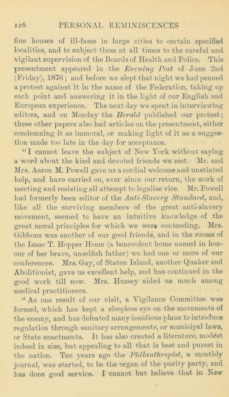 fine houses of ill-fame iu large cities to certain specified localities, and to subject them at all times to the careful and vigilant supervision of the Boards of Health and Police. This presentment appeared in the Evening Post of June 2nd (Friday), 1876 ; and before we slept that night we had penned a protest against It in the name of the Federation, taking up each point and answering it in the light of our English and European experience. The next day we spent in interviewing editors, and on Monday the Herald published our protest; three other papers also had articles on the presentment, either condemning it as immoral, or making light of it as a sugges- tion made too late in the day for acceptance. “I cannot leave the subject of New York without saying a word about the kind and devoted friends we met. Mr. and Mrs. Aaron M. Powell gave us a cordial welcome and unstinted help, and have carried on, ever since our return, the work of meeting and resisting all attempt to legalise vice. Mr. Powell had formerly been editor of the Anti-Slavery Standard, and, like all the surviving members of the great anti-slavery movement, seemed to have an intuitive knowledge of the great moral principles for which we were contending. Mrs. Gibbons was another of our good friends, and in the rooms of the Isaac T. Hopper Home (a benevolent home named in hon- our of her brave, unselfish father) we had one or more of our conferences. Mrs. Gay, of Staten Island, another Quaker and Abolitionist, gave us excellent help, and has continued in the good work till now. Mrs. Hussey aided us much among medical practitioners. “ As one result of our visit, a Vigilance Committee was formed, which has kept a sleepless eye on the movements of the enemy, and has defeated many insidious plans to introdxice regulation through sanitary arrangements, or municipal laws, or State enactments. It has also created a literature, modest indeed in size, but appealing to all that is best and purest in the nation. Ten years ago the Philanthropist, a monthly journal, was started, to be the organ of the purity party, and has done good service. I cannot but believe that in New