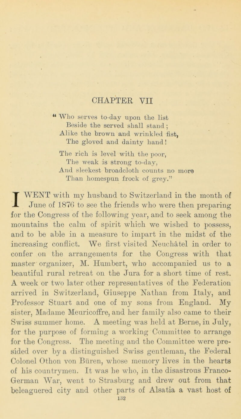 CHAPTER VII “ Who serves to-day upon the list Beside the served shall stand; Alike the brown and wrinkled fist, The gloved and dainty hand! The rich is level with the poor, The weak is strong to-day, And sleekest broadcloth counts no more Than homespun frock of grey.” I WENT with my husband to Switzerland in the month of June of 1876 to see the friends who were then preparing for the Congress of the following year, and to seek among the mountains the calm of spirit which we wished to possess, and to be able in a measure to impart in the midst of the increasing conflict. We first visited Neuchatel in order to confer on the arrangements for the Congress with that master organizer, M. Humbert, who accompanied us to a beautiful rural retreat on the Jura for a short time of rest. A week or two later other representatives of the Federation arrived in Switzerland, Giuseppe Nathan from Italy, and Professor Stuart and one of my sons from England. My sister, Madame Meuricoffre, and her family also came to their Swiss summer home. A meeting was held at Berne, in July, for the purpose of forming a working Committee to arrange for the Congress. The meeting and the Committee were pre- sided over by a distinguished Swiss gentleman, the Federal Colonel Othon von Biiren, whose memory lives in the hearts of his countrymen. It was he who, in the disastrous Franco- German War, went to Strasburg and drew out from that beleaguered city and other parts of Alsatia a vast host of