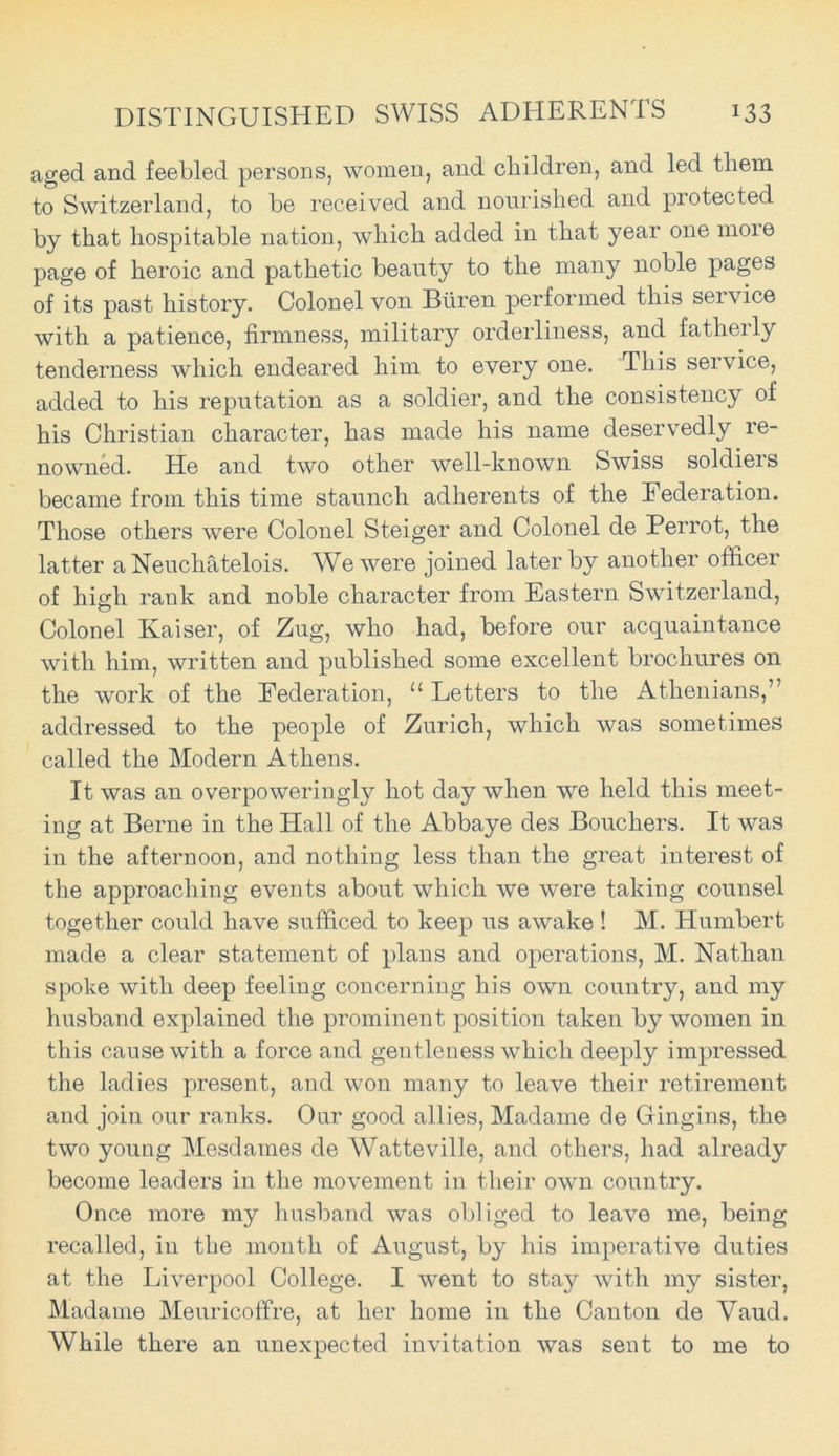 aged and feebled persons, women, and children, and led them to Switzerland, to be received and nourished and protected by that hospitable nation, which added in that year one moie page of heroic and pathetic beauty to the many noble pages of its past history. Colonel von Buren performed this service with a patience, firmness, military orderliness, and fatherly tenderness which endeared him to every one. This service, added to his reputation as a soldier, and the consistency of his Christian character, has made his name deservedly re- nowned. He and two other well-known Swiss soldiers became from this time staunch adherents of the Federation. Those others were Colonel Steiger and Colonel de Perrot, the latter a Neuchatelois. We were joined later by another officer of high rank and noble character from Eastern Switzerland, Colonel Kaiser, of Zug, who had, before our acquaintance with him, written and published some excellent brochures on the work of the Federation, “ Letters to the Athenians,” addressed to the people of Zurich, which was sometimes called the Modern Athens. It was an overpoweringly hot day when we held this meet- ing at Berne in the Hall of the Abbaye des Bouchers. It was in the afternoon, and nothing less than the great interest of the approaching events about which we were taking counsel together could have sufficed to keep us awake! M. Humbert made a clear statement of plans and operations, M. Nathan spoke with deep feeling concerning his own country, and my husband explained the prominent position taken by women in this cause with a force and gentleness which deeply impressed the ladies present, and won many to leave their retirement and join our ranks. Our good allies, Madame de Gingins, the two young Mesdames de Watteville, and others, had already become leaders in the movement in their own country. Once more my husband was obliged to leave me, being recalled, in the month of August, by his imperative duties at the Liverpool College. I went to stay with my sister, Madame Meuricoffre, at her home in the Canton de Vaud. While there an unexpected invitation was sent to me to