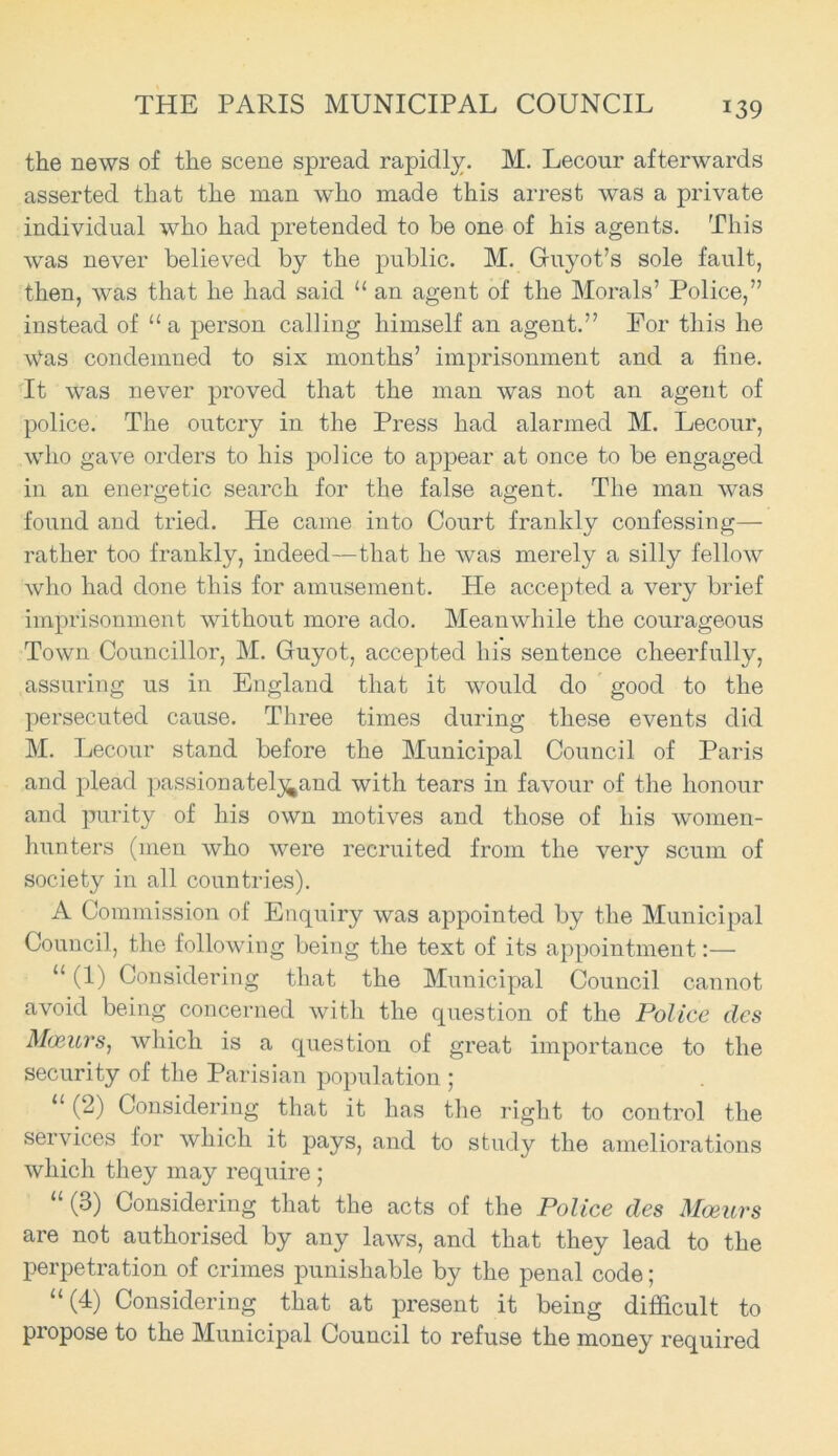 the news of the scene spread rapidly. M. Lecour afterwards asserted that the man who made this arrest was a private individual who had pretended to be one of his agents. This was never believed by the public. M. Guyot’s sole fault, then, was that he had said “ an agent of the Morals’ Police,” instead of “ a person calling himself an agent.” For this he \tfas condemned to six months’ imprisonment and a fine. It was never proved that the man was not an agent of police. The outcry in the Press had alarmed M. Lecour, who gave orders to his police to appear at once to be engaged in an energetic search for the false agent. The man was found and tried. He came into Court frankly confessing— rather too frankly, indeed—that he was merely a silly fellow who had done this for amusement. He accepted a very brief imprisonment without more ado. Meanwhile the courageous Town Councillor, M. Guyot, accepted his sentence cheerfully, assuring us in England that it would do good to the persecuted cause. Three times during these events did M. Lecour stand before the Municipal Council of Paris and plead passionatel^and with tears in favour of the honour and purity of his own motives and those of his women- hunters (men who were recruited from the very scum of society in all countries). A Commission of Enquiry was appointed by the Municipal Council, the following being the text of its appointment:— u (1) Considering that the Municipal Council cannot avoid being concerned with the question of the Police des Moeurs, which is a question of great importance to the security of the Parisian population ; 11 (2) Considering that it has the right to control the services lor which it pays, and to study the ameliorations which they may require ; “ (3) Considering that the acts of the Police des Moeurs are not authorised by any laws, and that they lead to the perpetration of crimes punishable by the penal code; “(4) Considering that at present it being difficult to propose to the Municipal Council to refuse the money required