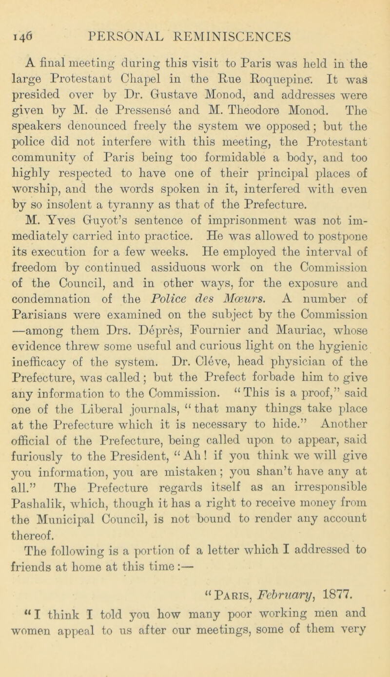 A final meeting during this visit to Paris was held in the large Protestant Chapel in the Rue Roquepine-. It was presided over by Dr. Gustave Monod, and addresses were given by M. de Pressense and M. Theodore Monod. The speakers denounced freely the system we opposed; but the police did not interfere with this meeting, the Protestant community of Paris being too formidable a bod}^ and too highly respected to have one of their principal places of worship, and the words spoken in it, interfered with even by so insolent a tyranny as that of the Prefecture. M. Yves Guyot’s sentence of imprisonment was not im- mediately carried into practice. He was allowed to postpone its execution for a few weeks. He employed the interval of freedom by continued assiduous work on the Commission of the Council, and in other ways, for the exposure and condemnation of the Police des Mmurs. A number of Parisians were examined on the subject by the Commission —among them Drs. Depres, Fournier and Mauriac, whose evidence threw some useful and curious light on the hygienic inefficacy of the system. Dr. Cleve, head physician of the Prefecture, was called; but the Prefect forbade him to give any information to the Commission. “ This is a proof,” said one of the Liberal journals, “ that many things take place at the Prefecture which it is necessary to hide.” Another official of the Prefecture, being called upon to appear, said furiously to the President, “ Ah! if you think we will give you information, you are mistaken; you shan’t have any at all.” The Prefecture regards itself as an irresponsible Pashalik, which, though it has a right to receive money from the Municipal Council, is not bound to render any account thereof. The following is a portion of a letter which I addressed to friends at home at this time:— “Paris, February, 1877. “ I think I told you how many poor working men and women appeal to us after our meetings, some of them very