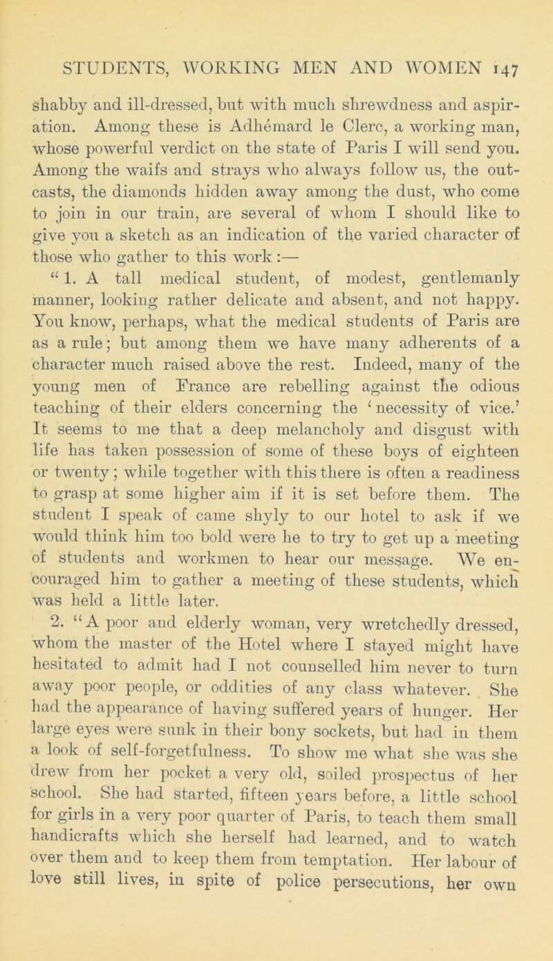 shabby and ill-dressed, but with much shrewdness and aspir- ation. Among these is Adhemard le Clerc, a working man, whose powerful verdict on the state of Paris I will send you. Among the waifs and strays who always follow us, the out- casts, the diamonds hidden away among the dust, who come to join in our train, are several of whom I should like to give you a sketch as an indication of the varied character of those who gather to this work:— u 1. A tall medical student, of modest, gentlemanly manner, looking rather delicate and absent, and not happy. You know, perhaps, what the medical students of Paris are as a rule; but among them we have many adherents of a character much raised above the rest. Indeed, many of the young men of France are rebelling against the odious teaching of their elders concerning the 1 necessity of vice.’ It seems to me that a deep melancholy and disgust with life has taken possession of some of these boys of eighteen or twenty; while together with this there is often a readiness to grasp at some higher aim if it is set before them. The student I speak of came shyly to our hotel to ask if we would think him too bold were he to try to get up a meeting of students and workmen to hear our message. We en- couraged him to gather a meeting of these students, which was held a little later. 2. “A poor and elderly woman, very wretchedly dressed, whom the master of the Hotel where I stayed might have hesitated to admit had I not counselled him never to turn away poor people, or oddities of any class whatever. She had the appearance of having suffered years of hunger. Her large eyes were sunk in their bony sockets, but had in them a look of self-forgetfulness. To show me what she was she drew from her pocket a very old, soiled prospectus of her school. She had started, fifteen years before, a little school for girls in a very poor quarter of Paris, to teach them small handicrafts which she herself had learned, and to watch over them and to keep them from temptation. Her labour of love still lives, in spite of police persecutions, her own