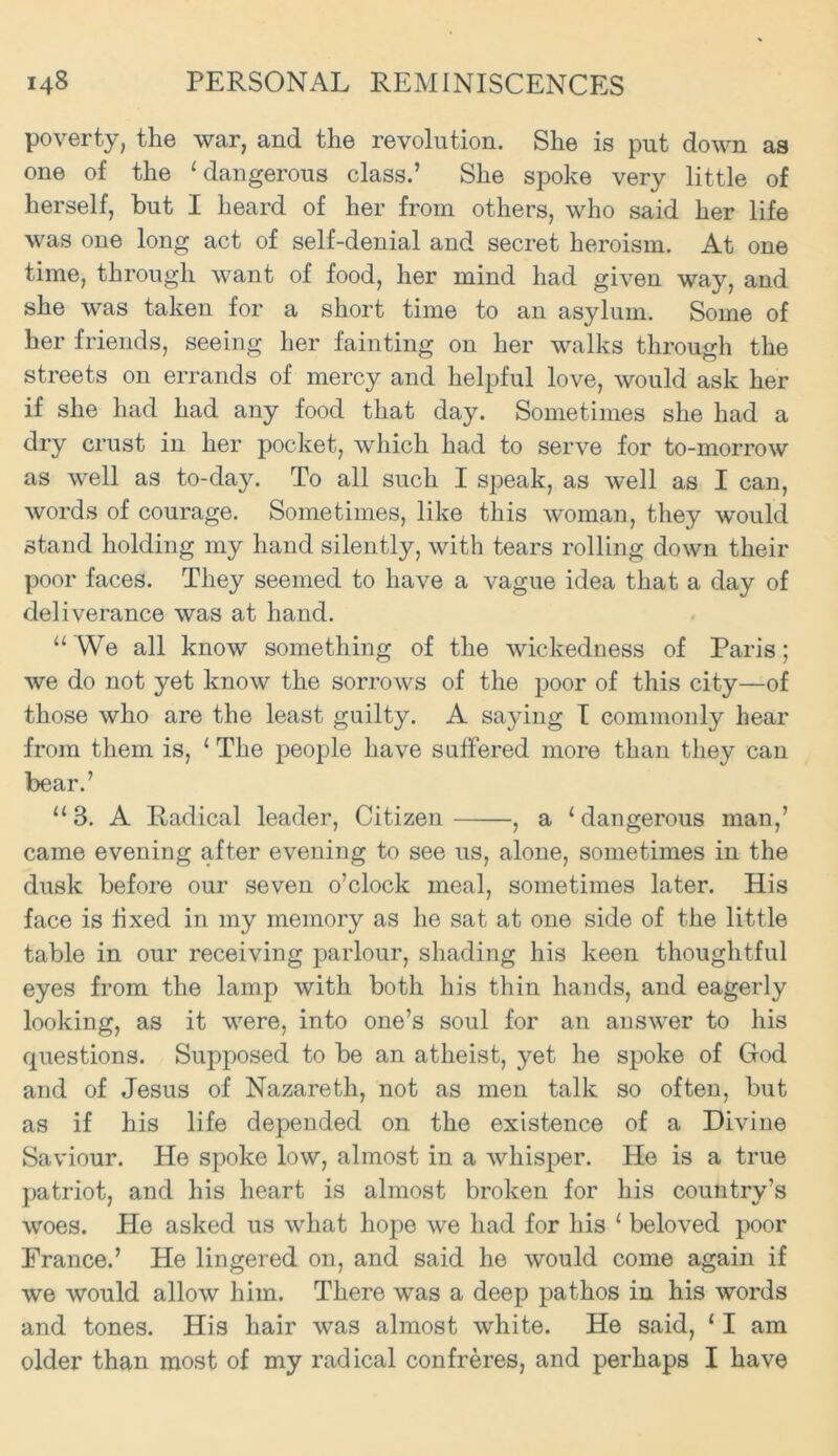 poverty, the war, and the revolution. She is put down as one of the ‘ dangerous class.’ She spoke very little of herself, but I heard of her from others, who said her life was one long act of self-denial and secret heroism. At one time, through want of food, her mind had given way, and she was taken for a short time to an asylum. Some of her friends, seeing her fainting on her walks through the streets on errands of mercy and helpful love, would ask her if she had had any food that day. Sometimes she had a dry crust in her pocket, which had to serve for to-morrow as well as to-day. To all such I speak, as well as I can, words of courage. Sometimes, like this woman, they would stand holding my hand silently, with tears rolling down their poor faces. They seemed to have a vague idea that a day of deliverance was at hand. “ We all know something of the wickedness of Paris; we do not yet know the sorrows of the poor of this city—of those who are the least guilty. A saying I commonly hear from them is, ‘ The people have suffered more than they can bear.’ “3. A Radical leader, Citizen , a ‘dangerous man,’ came evening after evening to see us, alone, sometimes in the dusk before our seven o’clock meal, sometimes later. His face is fixed in my memory as he sat at one side of the little table in our receiving parlour, shading his keen thoughtful eyes from the lamp with both his thin hands, and eagerly looking, as it were, into one’s soul for an answer to his questions. Supposed to be an atheist, yet he spoke of God and of Jesus of Nazareth, not as men talk so often, but as if his life depended on the existence of a Divine Saviour. He spoke low, almost in a whisper. He is a true patriot, and his heart is almost broken for his country’s woes. He asked us what hope we had for his ‘ beloved poor France.’ He lingered on, and said he would come again if we would allow him. There was a deep pathos in his words and tones. His hair was almost white. He said, ‘ I am older than most of my radical confreres, and perhaps I have