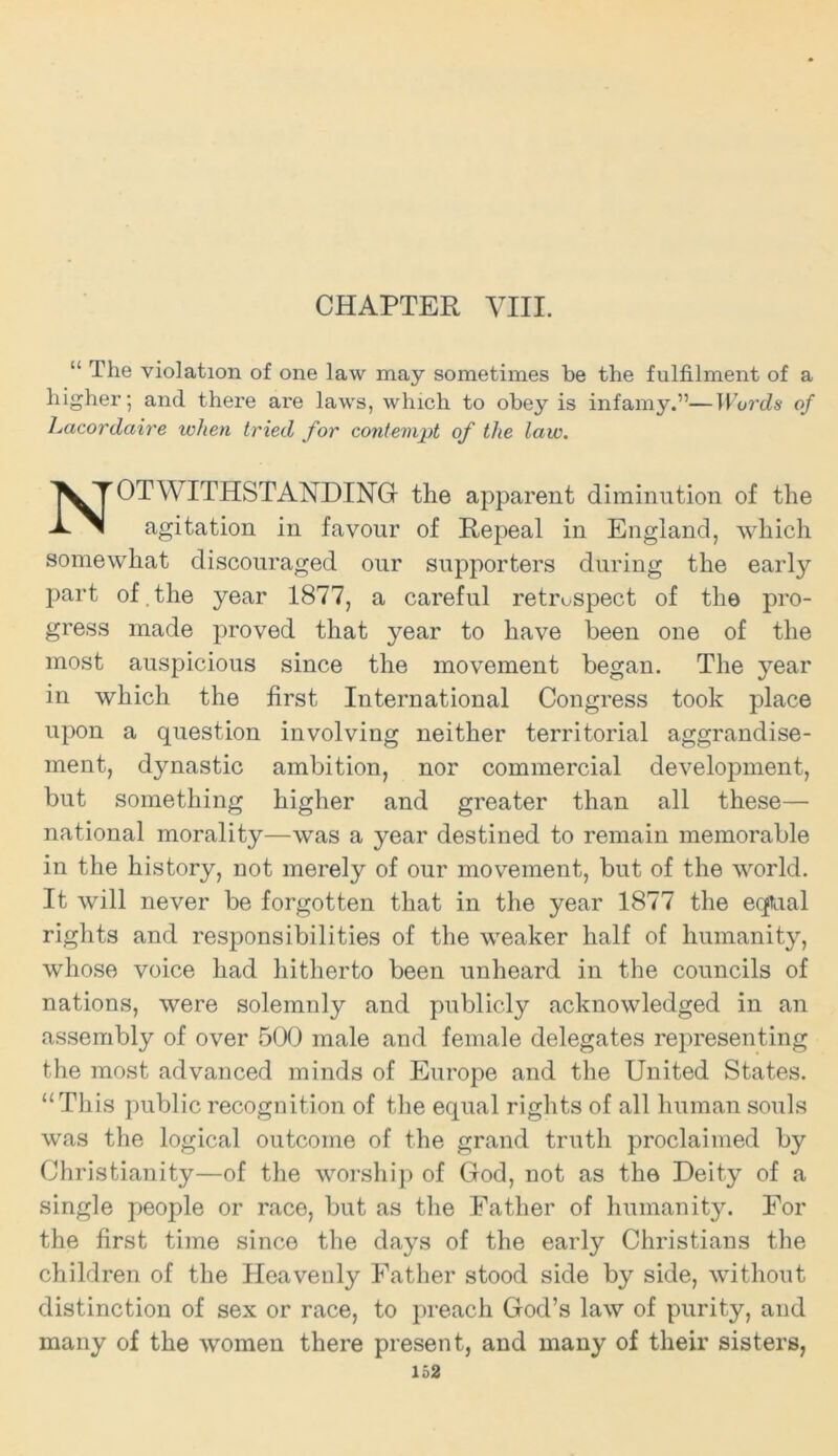 CHAPTER VIII. “ The violation of one law may sometimes be the fulfilment of a higher; and there ai'e laws, which to obey is infamy.”—Words of Lacordaire when tried for contempt of the law. OT WITHSTANDING the apparent diminution of the agitation in favour of Repeal in England, which somewhat discouraged our supporters during the early part of . the year 1877, a careful retrospect of the pro- gress made proved that year to have been one of the most auspicious since the movement began. The year in which the first International Congress took place upon a question involving neither territorial aggrandise- ment, dynastic ambition, nor commercial development, but something higher and greater than all these— national morality—was a year destined to remain memorable in the history, not merely of our movement, but of the world. It will never be forgotten that in the year 1877 the eqtual rights and responsibilities of the weaker half of humanity, whose voice had hitherto been unheard in the councils of nations, were solemnly and publicly acknowledged in an assembly of over 500 male and female delegates representing the most advanced minds of Europe and the United States. “This public recognition of the equal rights of all human souls was the logical outcome of the grand truth proclaimed by Christianity—of the worship of God, not as the Deity of a single people or race, but as the Father of humanity. For the first time since the days of the early Christians the children of the Heavenly Father stood side by side, without distinction of sex or race, to preach God’s law of purity, and many of the women there present, and many of their sisters,