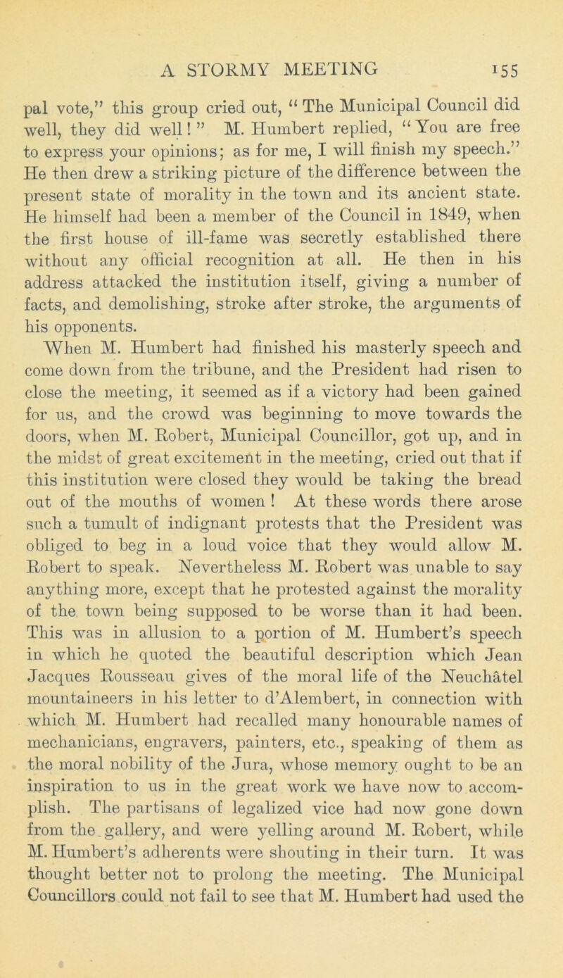 A STORMY MEETING J55 pal vote,” this group cried out, u The Municipal Council did well, they did well! ” M. Humbert replied, “ You are free to express your opinions; as for me, I will finish my speech.” He then drew a striking picture of the difference between the present state of morality in the town and its ancient state. He himself had been a member of the Council in 1849, when the first house of ill-fame was secretly established there without any official recognition at all. He then in his address attacked the institution itself, giving a number of facts, and demolishing, stroke after stroke, the arguments of his opponents. When M. Humbert had finished his masterly speech and come down from the tribune, and the President had risen to close the meeting, it seemed as if a victory had been gained for us, and the crowd was beginning to move towards the doors, when M. Robert, Municipal Councillor, got up, and in the midst of great excitement in the meeting, cried out that if this institution were closed they would be taking the bread out of the mouths of women ! At these words there arose such a tumult of indignant protests that the President was obliged to beg in a loud voice that they would allow M. Robert to speak. Nevertheless M. Robert was unable to say anything more, except that he protested against the morality of the town being supposed to be worse than it had been. This was in allusion to a portion of M. Humbert’s speech in which he quoted the beautiful description which Jean Jacques Rousseau gives of the moral life of the Neuchatel mountaineers in his letter to d’Alembert, in connection with which M. Humbert had recalled many honourable names of mechanicians, engravers, painters, etc., speaking of them as the moral nobility of the Jura, whose memory ought to be an inspiration to us in the great work we have now to accom- plish. The partisans of legalized vice had now gone down from the gallery, and were yelling around M. Robert, while M. Humbert’s adherents were shouting in their turn. It was thought better not to prolong the meeting. The Municipal