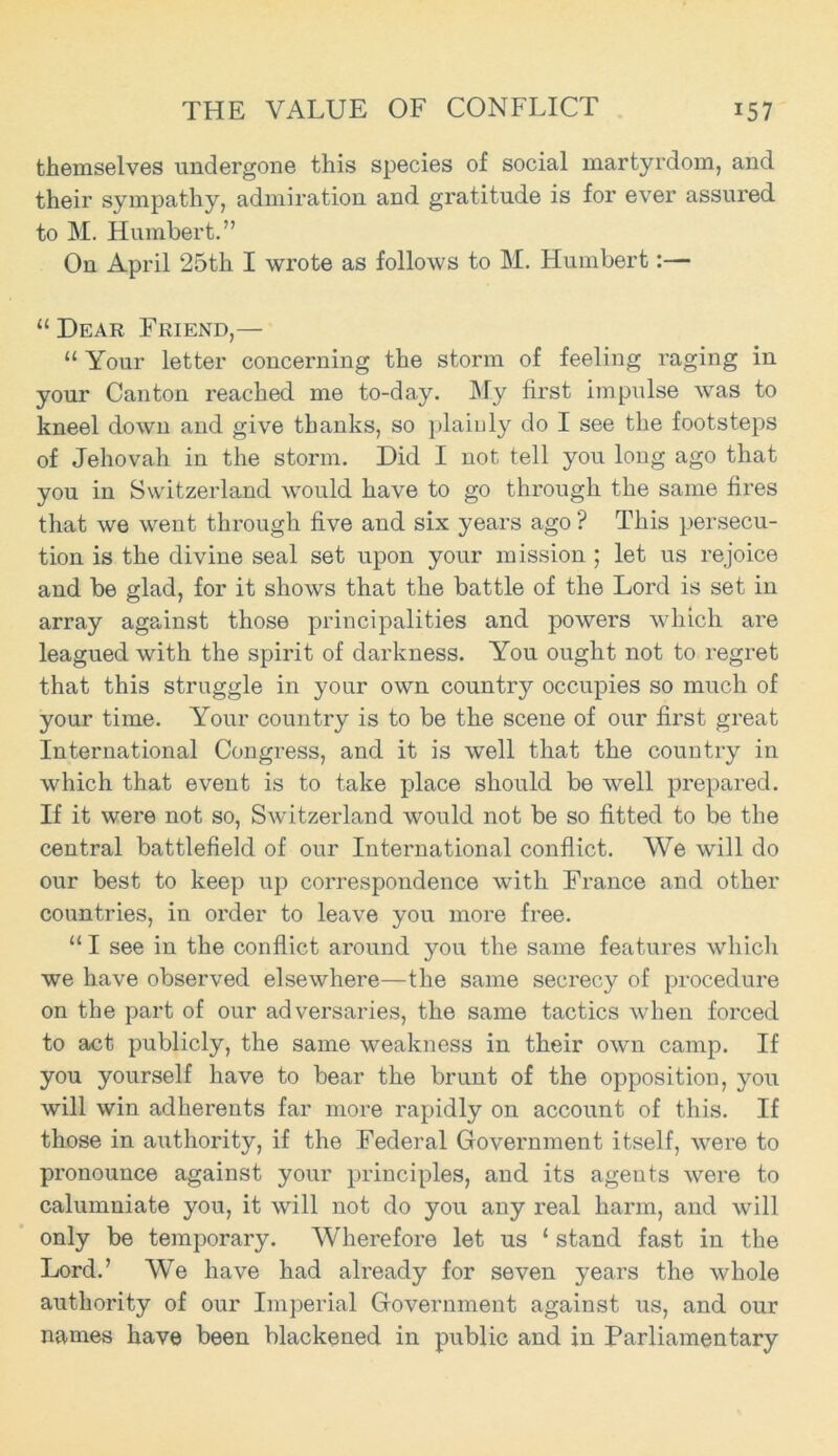 THE VALUE OF CONFLICT *57 themselves undergone this species of social martyrdom, and their sympathy, admiration and gratitude is for ever assured to M. Humbert.” On April 25th I wrote as follows to M. Humbert 11 Dear Friend,— “ Your letter concerning the storm of feeling raging in your Canton reached me to-day. My first impulse was to kneel down and give thanks, so plainly do I see the footsteps of Jehovah in the storm. Did I not tell you long ago that you in Switzerland would have to go through the same fires that we went through five and six years ago ? This persecu- tion is the divine seal set upon your mission ; let us rejoice and be glad, for it shows that the battle of the Lord is set in array against those principalities and powers which are leagued with the spirit of darkness. You ought not to regret that this struggle in your own country occupies so much of your time. Your country is to be the scene of our first great International Congress, and it is well that the country in which that event is to take place should be well prepared. If it were not so, Switzerland would not be so fitted to be the central battlefield of our International conflict. We will do our best to keep up correspondence with France and other countries, in order to leave you more free. “ I see in the conflict around you the same features which we have observed elsewhere—the same secrecy of procedure on the part of our adversaries, the same tactics when forced to act publicly, the same weakness in their own camp. If you yourself have to bear the brunt of the opposition, you will win adherents far more rapidly on account of this. If those in authority, if the Federal Government itself, were to pronounce against your principles, and its agents were to calumniate you, it will not do you any real harm, and will only be temporary. Wherefore let us ‘ stand fast in the Lord.’ We have had already for seven years the whole authority of our Imperial Government against us, and our names have been blackened in public and in Parliamentary