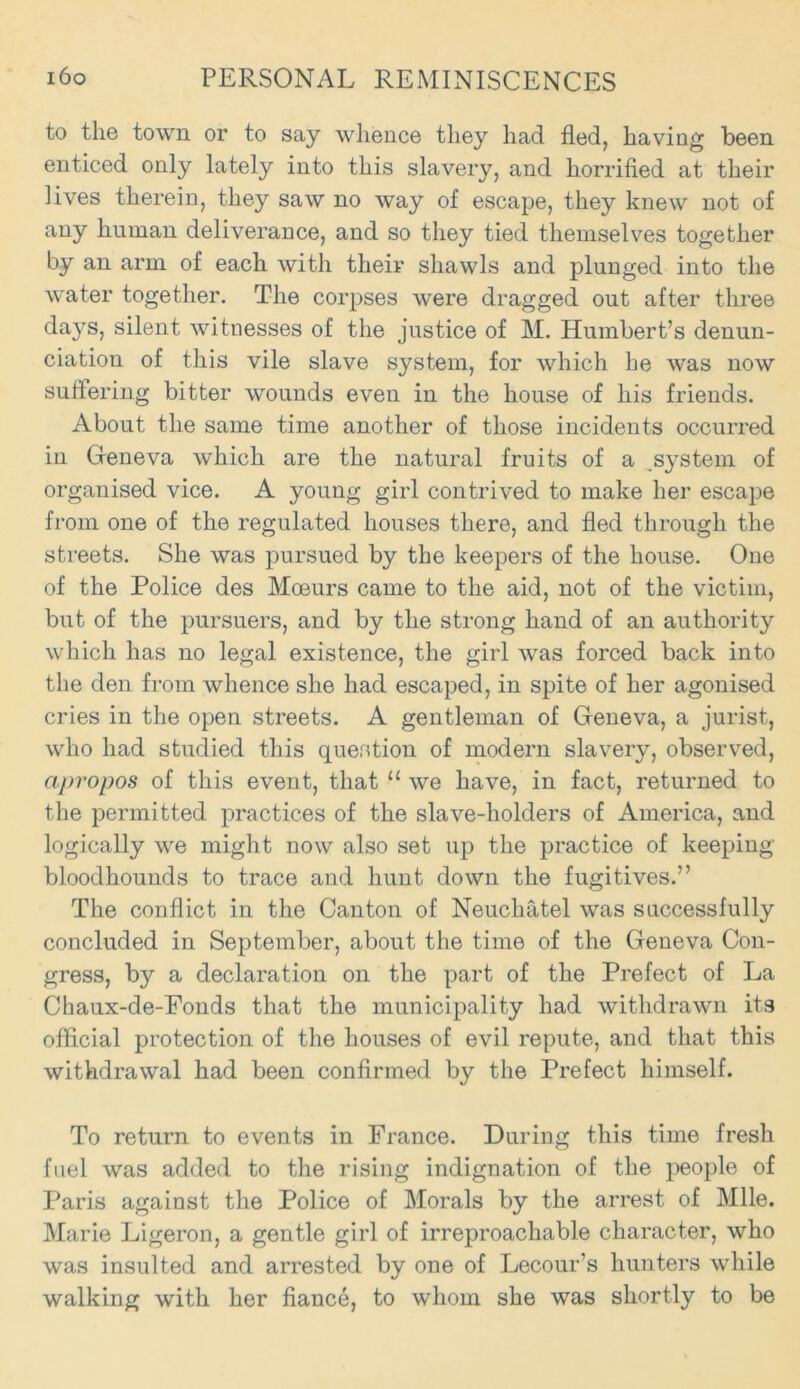 to the town or to say whence they had fled, having been enticed only lately into this slavery, and horrified at their lives therein, they saw no way of escape, they knew not of any human deliverance, and so they tied themselves together by an arm of each with their shawls and plunged into the water together. The corpses were dragged out after three da}rs, silent witnesses of the justice of M. Humbert’s denun- ciation of this vile slave system, for which he was now suffering bitter wounds even in the house of his friends. About the same time another of those incidents occurred in Gfeneva which are the natural fruits of a .system of organised vice. A young girl contrived to make her escape from one of the regulated houses there, and fled through the streets. She was pursued by the keepers of the house. One of the Police des Mceurs came to the aid, not of the victim, but of the pursuers, and by the strong hand of an authority which has no legal existence, the girl was forced back into the den from whence she had escaped, in spite of her agonised cries in the open streets. A gentleman of Geneva, a jurist, who had studied this question of modern slavery, observed, apropos of this event, that “ we have, in fact, returned to the permitted practices of the slave-holders of America, and logically we might now also set up the practice of keeping bloodhounds to trace and hunt down the fugitives.” The conflict in the Canton of Neuchatel was successfully concluded in September, about the time of the Geneva Con- gress, by a declaration on the part of the Prefect of La Chaux-de-Fonds that the municipality had withdrawn its official protection of the houses of evil repute, and that this withdrawal had been confirmed by the Prefect himself. To return to events in France. During this time fresh fuel was added to the rising indignation of the people of Paris against the Police of Morals by the arrest of Mile. Marie Ligeron, a gentle girl of irreproachable character, who was insulted and arrested by one of Lecour’s hunters while walking with her fiance, to whom she was shortly to be