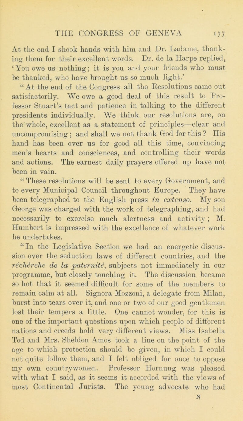 At the end I shook hands with him and Dr. Ladame, thank- ing them for their excellent words. Dr. de la Harpe replied, 1 You owe us nothing; it is you and your friends who must be thanked, who have brought us so much light.’ “ At the end of the Congress all the Resolutions came out satisfactorily. We owe a good deal of this result to Pro- fessor Stuart’s tact and patience in talking to the different presidents individually. We think our resolutions are, on the whole, excellent as a statement of principles—clear and uncompromising ; and shall we not thank God for this ? His hand has been over us for good all this time, convincing men’s hearts and consciences, and controlling their words and actions. The earnest daily prayers offered up have not been in vain. “ These resolutions will be sent to every Government, and to every Municipal Council throughout Europe. They have been telegraphed to the English press in extcnso. My son George was charged Avith the work of telegraphing, and had necessarily to exercise much alertness and activity; M. Humbert is impressed with the excellence of Avhatever work he undertakes. “In the Legislative Section Ave had an energetic discus- sion over the seduction laws of different countries, and the rdcMrche de la paternite, subjects not immediately in our programme, but closely touching it. The discussion became so hot that it seemed difficult for some of the members to remain calm at all. Signora Mozzoni, a delegate from Milan, burst into tears over it, and one or two of our good gentlemen lost their tempers a little. One cannot Avonder, for this is one of the important questions upon which people of different nations and creeds hold very different vieAvs. Miss Isabella Tod and Mrs. Sheldon Amos took a line on the point of the age to which protection should be given, in Avliich I could not quite folloAV them, and I felt obliged for once to oppose my OAvn countrywomen. Professor Hornung Avas pleased Avith what I said, as it seems it accorded Avith the vieAvs of most Continental Jurists. The young advocate who had N