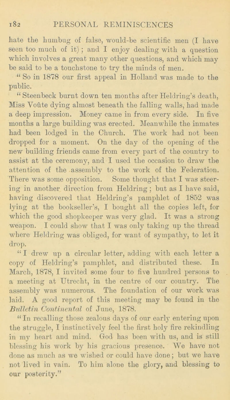 hate the humbug of false, would-be scientific men (I have seen too much of it) ; and I enjoy dealing with a question which involves a great many other questions, and which may be said to be a touchstone to try tile minds of men. “ So in 1878 our first appeal in Holland was made to the public. “ Steenbeck burnt down ten months after Heldring’s death, Miss Voute dying almost beneath the falling walls, had made a deep impression. Money came in from every side. In five months a large building was erected. Meanwhile the inmates had been lodged in the Church. The work had not been dropped for a moment. On the day of the opening of the new building friends came from every part of the country to assist at the ceremony, and I used the occasion to draw the attention of the assembly to the work of the Federation. There was some opposition. Some thought that I was steer- ing in another direction from Heldring ; but as I have said, having discovered that Heldring’s pamphlet of 1852 was lying at the bookseller’s, I bought all the copies left, for which the good shopkeeper was very glad. It was a strong weapon. I could show that I was only taking up the thread where Heldring was obliged, for want of sympathy, to let it drop. “ I drew up a circular letter, adding with each letter a copy of Heldring’s pamphlet, and distributed these. In March, 1878, I invited some four to five hundred persons to a meeting at Utrecht, in the centre of our country. The assembly was numerous. The foundation of our work was laid. A good report of this meeting may be found in the Bulletin Continental of June, 1878. “In recalling those zealous days of our earl}r entering upon the struggle, I instinctively feel the first holy fire rekindling in my heart and mind. God has been with us, and is still blessing his work by his gracious presence. We have not done as much as we wished or could have done; but we have not lived in vain. To him alone the glory, and blessing to our posterity.”