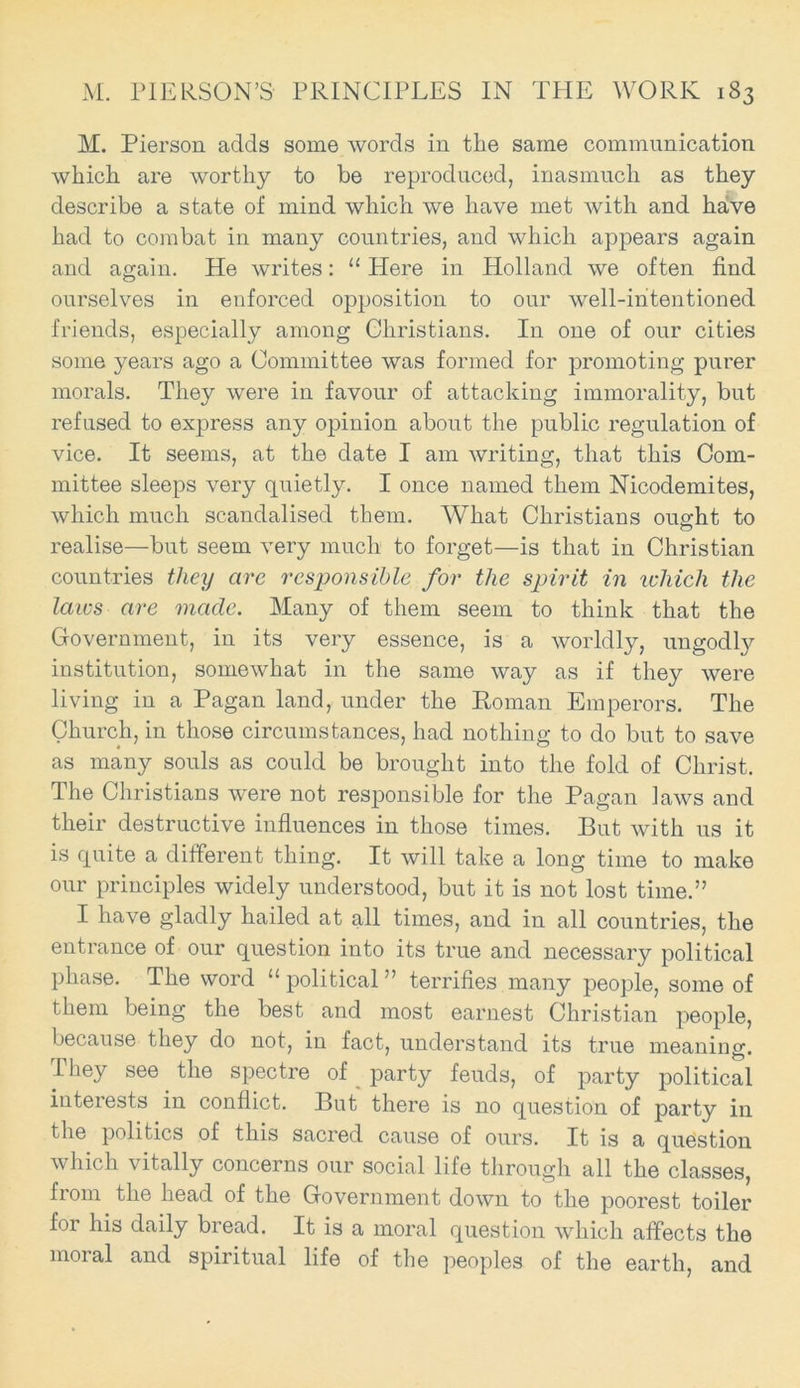 M. Pierson adds some words in the same communication which are worthy to be reproduced, inasmuch as they describe a state of mind which we have met with and have had to combat in many countries, and which appears again and again. He writes: u Here in Holland we often find ourselves in enforced opposition to our well-intentioned friends, especially among Christians. In one of our cities some years ago a Committee was formed for promoting purer morals. They were in favour of attacking immorality, but refused to express any opinion about the public regulation of vice. It seems, at the date I am writing, that this Com- mittee sleeps very quietly. I once named them Nicodemites, which much scandalised them. What Christians ought to realise—but seem very much to forget—is that in Christian countries they are responsible for the spirit in ichich the laws are made. Many of them seem to think that the Government, in its very essence, is a worldly, ungodly institution, somewhat in the same way as if they were living in a Pagan land, under the Roman Emperors. The Church, in those circumstances, had nothing to do but to save as many souls as could be brought into the fold of Christ. The Christians were not responsible for the Pagan laws and their destructive influences in those times. But with us it is quite a different thing. It will take a long time to make our principles widely understood, but it is not lost time.” I have gladly hailed at all times, and in all countries, the entrance of our question into its true and necessary political phase. The word “ political ” terrifies many people, some of them being the best and most earnest Christian people, because they do not, in fact, understand its true meaning. They see the spectre of party feuds, of party political interests in conflict. But there is no question of party in the politics of this sacred cause of ours. It is a question which vitally concerns pur social life through all the classes, from the head of the Government down to the poorest toiler for his daily bread. It is a moral question which affects the moral and spiritual life of the peoples of the earth, and