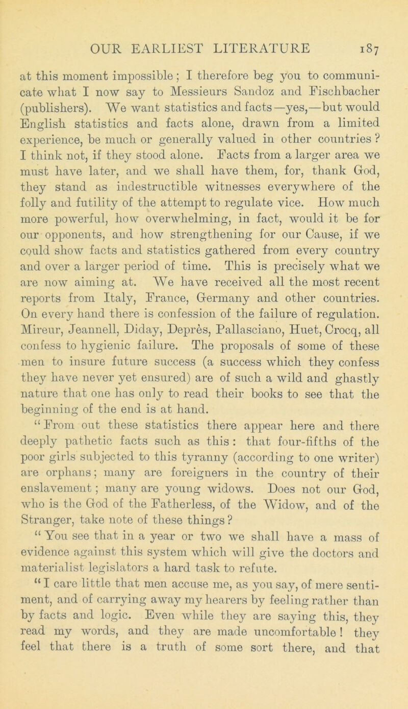 at this moment impossible; I therefore beg you to communi- cate what I now say to Messieurs Sandoz and Fischbacher (publishers). We want statistics and facts—yes,—but would English statistics and facts alone, drawn from a limited experience, be much or generally valued in other countries ? I think not, if they stood alone. Facts from a larger area we must have later, and we shall have them, for, thank God, they stand as indestructible witnesses everywhere of the folly and futility of the attempt to regulate vice. How much more powerful, how overwhelming, in fact, would it be for our opponents, and how strengthening for our Cause, if we could show facts and statistics gathered from every country and over a larger period of time. This is precisely what we are now aiming at. We have received all the most recent reports from Italy, France, Germany and other countries. On every hand there is confession of the failure of regulation. Mireur, Jeannell, Diday, Depres, Pallasciano, Huet, Crocq, all confess to hygienic failure. The proposals of some of these men to insure future success (a success which they confess they have never yet ensured) are of such a wild and ghastly nature that one has only to read their books to see that the beginning of the end is at hand. “ From out these statistics there appear here and there deeply pathetic facts such as this : that four-fifths of the poor girls subjected to this tyranny (according to one writer) are orphans; many are foreigners in the country of their enslavement; many are young widows. Does not our God, who is the God of the Fatherless, of the Widow, and of the Stranger, take note of these things ? “ You see that in a year or two we shall have a mass of evidence against this system which will give the doctors and materialist legislators a hard task to refute. “ I care little that men accuse me, as you say, of mere senti- ment, and of carrying away my hearers by feeling rather than by facts and logic. Even while they are saying this, they read my words, and they are made uncomfortable ! they feel that there is a truth of some sort there, and that